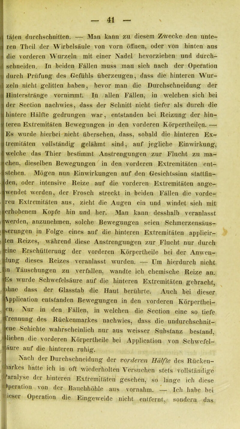 täten durchschnitten. — Man kann zu diesem Zwecke den unte- ren Theil der Wirbelsäule von vorn öfi'nen, oder von hinten aus die vorderen Wurzeln mit einer Nadel hevorziehen und durch- schneiden. In beiden Fällen muss man sich nach der Operation durch Prüfung- des Gefühls überzeugen, dass die hinteren Wur- zeln nicht gelitten haben, bevor man die Durchschneidung der Hinterstränge vornimmt. In allen Fällen, in welchen sich bei der Section nachwies, dass der Schnitt nicht tiefer als durch die hintere Hälfte gedrungen war, entstanden bei Reizung der hin- teren Extremitäten Bewegungen in den vorderen Körpertheilen. — Es wurde hierbei nicht übersehen, dass, sobald die hinteren Ex- tremitäten vollständig gelähmt sind, auf jegliche Einwirkung-, welche das Thier bestimmt Anstrengungen zur Flucht zu ma- chen, dieselben Bewegungen in den vorderen Extremitäten ent- stehen. Mögen nun Einwirkungen auf den Gesichtssinn stattlin- den, oder intensive Reize auf die vorderen Extremitäten ange- wendet werden, der Frosch streckt in beiden Fällen die vorde- reu Extremitäten aus, zieht die Augen ein und windet sich mit erhobenem Kopfe hin und her. Man kann desshalb veranlasst werden, anzunehmen, solche Bewegungen seien Schmerzensäus- serungen in Folge eines auf die hinteren Extremitäten applicir- ten Reizes, während diese Anstrengungen zur Flucht nur durch sine Erschütterung der vorderen Körpertheile bei der Anwen- dung dieses Reizes veranlässt wurden. — Um hierdurch nicht in Täuschungen zu verfallen, wrandte ich chemische Reize an. Es wurde Schwefelsäure auf die hinteren Extremitäten gebracht, )hne dass der Glasstab die Haut berührte. Auch bei dieser Application entstanden Bewegungen in den vorderen Körpcrthei- eu. Nur in den Fällen, in welchen die Section eine so tiefe rennung des Rückenmarkes nachwies, dass die undurchschnit- ene Schichte wahrscheinlich nur aus weisser Substanz bestand, lieben die vorderen Körpertheile bei Application von Schwefel- > äure auf die hinteren ruhig. Nach der Durchschneidung- der vorderen Hälfte des Rücken- markes hatte ich in oft wiederholten Versuchen stets vollständige li’aralyse der hinteren Extremitäten gesehen, so lange ich diese Operation von der Bauchhöhle aus vornahm. — Ich habe bei