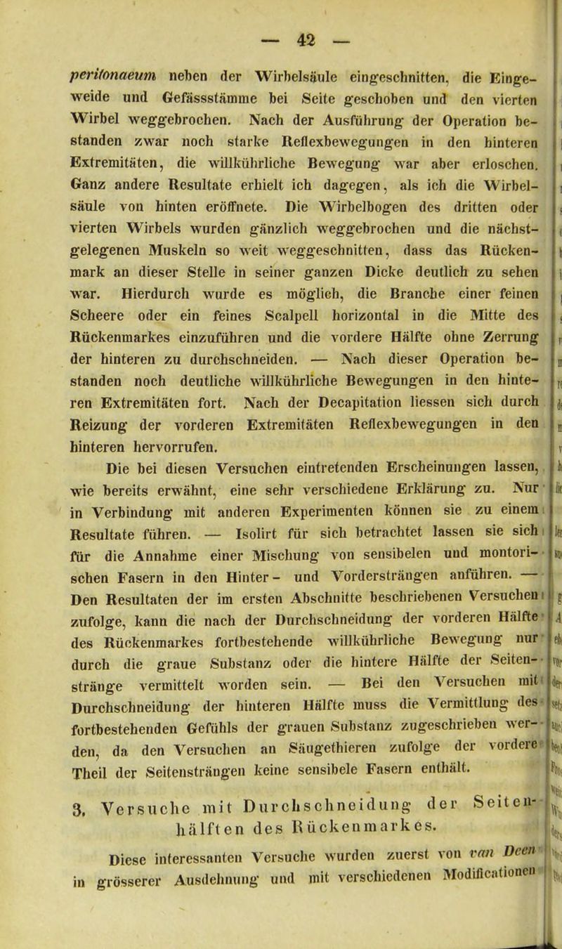 perifonaeum neben der Wirbelsäule eingeschnitten. die Einge- weide und Gefässstämmc bei Seite geschoben und den vierten Wirbel weggebrochen. Nach der Ausführung der Operation be- standen zwar noch starke Reflexbewegungen in den hinteren Extremitäten, die willkührliche Bewegung war aber erloschen. Ganz andere Resultate erhielt ich dagegen, als ich die Wirbel- säule von hinten eröffnete. Die Wirbelbogen des dritten oder vierten Wirbels wurden gänzlich weggebrochen und die nächst- gelegenen Muskeln so weit weggeschnitfen, dass das Rücken- mark an dieser Stelle in seiner ganzen Dicke deutlich zu sehen war. Hierdurch wurde es möglich, die Branche einer feinen Scheere oder ein feines Scalpell horizontal in die Mitte des Rückenmarkes einzuführen und die vordere Hälfte ohne Zerrung der hinteren zu durchschneiden. — Nach dieser Operation be- standen noch deutliche willkührliche Bewegungen in den hinte- ren Extremitäten fort. Nach der Decapitation Hessen sich durch Reizung der vorderen Extremitäten Reflexbewegungen in den hinteren hervorrufen. Die bei diesen Versuchen eintretenden Erscheinungen lassen, wie bereits erwähnt, eine sehr verschiedene Erklärung zu. Nur in Verbindung mit anderen Experimenten können sie zu einem Resultate führen. — Isolirt für sich betrachtet lassen sie sich für die Annahme einer Mischung von sensibelen und montori- schen Fasern in den Hinter- und Vordersträngen anführen. Den Resultaten der im ersten Abschnitte beschriebenen Versuchen zufolge, kann die nach der Durchschneidung der vorderen Hälfte des Rückenmarkes fortbestehende willkührliche Bewegung nur durch die graue Substanz oder die hintere Hälfte der Seiten- stränge vermittelt worden sein. — Bei den Versuchen mit Durchschneidung der hinteren Hälfte muss die Vermittlung des fortbestehenden Gefühls der grauen Substanz zugeschrieben wer- den, da den Versuchen an Säugethieren zufolge der vordere Theil der Seitensträngen keine sensibele Fasern enthält. i ! ! ( t ! r II fl * I T il k I« «ii ? ■ \ 4 % den «b «it bet-! h 3. Versuche mit Durchschneidung der Seiten- hälften des Rückenmarkes. Diese interessanten Versuche wurden zuerst von van Deen grösserer Ausdehnung und mit verschiedenen Modiflcationen Vit %