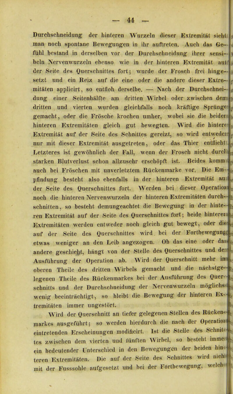 Durchschneidung- der hinteren Wurzeln dieser Extremität sieht man noch spontane Bewegungen in ihr anftreten. Auch das Ge- fühl bestand in derselben vor der Durchschneidung ihrer sensi- n beln Nervenwurzeln ebenso wie in der hinteren Extremität aul der Seite des Querschnittes fort; wurde der Frosch frei hinge- setzt und ein Reiz auf die eine oder die andere dieser Extre- q mitäten applicirt, so entfloh derselbe, — Nach der Durchschnei- s! düng eiuer Seitenhälfte am dritten Wirbel oder zwischen dem p; dritten und vierten wurden gleichfalls noch kräftige Sprüngf q gemacht, oder die Frösche krochen umher, wobei sie die beider r, hinteren Extremitäten gleich gut bewegten. Wird die hinter« B, Extremität auf der Seife des Schnittes gereizt, so wird entweder nur mit dieser Extremität ausgetreten, oder das Thier entflieht ^ Letzteres ist gew öhnlich der Fall, wenn der Frosch nicht durcl i starken Blutverlust schon allzusehr erschöpft ist. Beides komm > auch bei Fröschen mit unverletztem Rückenmarke vor. Die Ern- pfindung besteht also ebenfalls in der hinteren Extremität au 1 w der Seite des Querschnittes fort. Werden bei dieser Operatio» j0l noch die hinteren Nervenwrurzeln der hinteren Extremitäten durch- ijj schnitten, so besteht demungeachtet die Bewegung in der hinte- ren Extremität auf der Seite des Querschnittes fort; beide hinteren , Extremitäten werden entweder noch gleich gut bewegt, oder di» 4, auf der Seite des Querschnittes wird bei der Fortbewegung ,p etwas weniger an den Leib angezogen. Ob das eine oder das- 1» andere geschieht, hängt von der Stelle des Querschnittes und de. Ausführung der Operation ab. \\ ird der Querschnitt mehr in oberen Theile des dritten Wirbels gemacht und die nächstge*- legenen Theile des Rückenmarkes bei der Ausführung des Quer- ,r Schnitts und der Durchschneidung der Nervenwurzeln möglichst .1 wenig beeinträchtigt, so bleibt die Bewegung' der hinteren Ex- tremitäten immer ungestört. Wird der Querschnitt an tiefer gelegenen Stellen des Rücken- . markes ausgeführt; so werden hierdurch die nach der Operatioi eintretenden Erscheinungen modiAcirt. Ist die Stelle des Schnit-i . tes zwischen dem vierten und fünften Wirbel, so bestellt imme. ein bedeutender Unterschied in den Bewegungen der beiden hin-U teren Extremitäten. Die auf der Seite des Schnittes wird mch k mit der Fusssolilc aufgesetzt und bei der Iortbewegung, welch l;