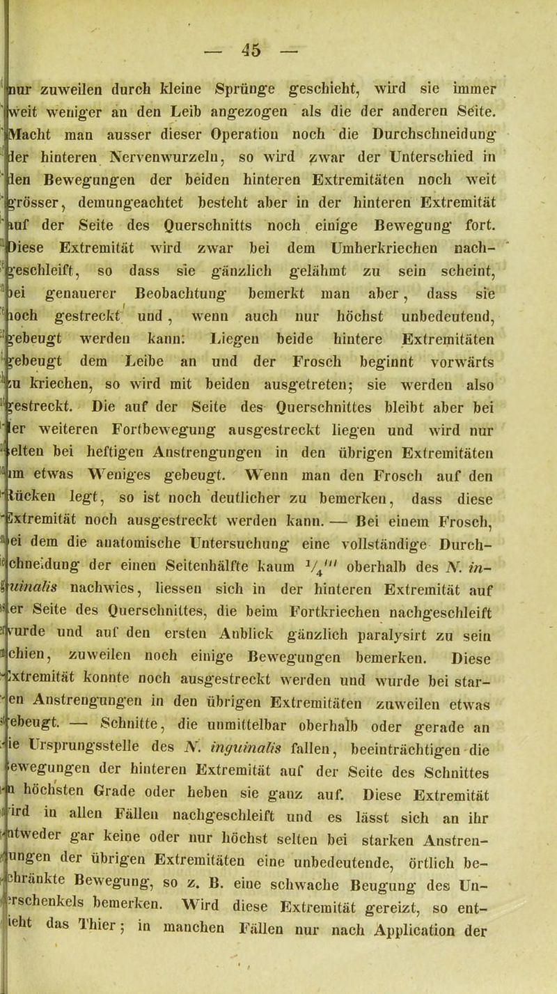 nur zuweilen durch kleine Sprünge geschieht, wird sie immer weit weniger an den Leib angezogen als die der anderen Sdite. ' Macht man ausser dieser Operation noch die Durchschneidung ler hinteren Nervenwurzeln, so wird zwar der Unterschied in ' len Bewegungen der beiden hinteren Extremitäten noch weit igrösser, demungeachtet besteht aber in der hinteren Extremität ' ruf der Seite des Querschnitts noch einige Bewegung fort. 11 )iese Extremität wird zwar bei dem Umherkriechen nacli- I geschleift, so dass sie gänzlich gelähmt zu sein scheint, 5 )ei genauerer Beobachtung bemerkt man aber, dass sie r loch gestreckt und , wenn auch nur höchst unbedeutend, ’ >ebeugt werden kann: Liegen beide hintere Extremitäten gebeugt dem Leibe an und der Frosch beginnt vorwärts II :u kriechen, so wird mit beiden ausgetreten; sie werden also “ gestreckt. Die auf der Seite des Querschnittes bleibt aber bei ‘ er weiteren Fortbewegung ausgestreckt liegen und wird nur 8 leiten bei heftigen Anstrengungen in den übrigen Extremitäten im etwas Weniges gebeugt. Wenn man den Frosch auf den Mücken legt, so ist noch deutlicher zu bemerken, dass diese “Cxtremität noch ausgestreckt werden kann.— Bei einem B'rosch, 11 ei dem die anatomische Untersuchung eine vollständige Durch- e chne.dung der eineu Seitenhälfte kaum 1/4I oberhalb des Ar. ?n- iuinalis nachwies, liessen sich in der hinteren Extremität auf iS er Seite des Querschnittes, die beim Fortkriechen nachgeschleift fi rurde und aut den ersten Anblick gänzlich paralysirt zu sein meinen, zuweilen noch einige Bewegungen bemerken. Diese '•Ixtremität konnte noch ausgestreckt werden und wurde bei star- ' en Anstrengungen in den übrigen Extremitäten zuweilen etwas Gebeugt. Schnitte, die unmittelbar oberhalb oder gerade an ' ie Ui sprungsstelle des A. inguinalis fallen, beeinträchtigen die ewegungen der hinteren Extremität auf der Seite des Schnittes m höchsten Grade oder heben sie ganz auf. Diese Extremität :i ird in allen Fällen nachgeschleift und es lässt sich an ihr atweder gar keine oder nur höchst selten bei starken Anstren- ungen der übrigen Extremitäten eine unbedeutende, örtlich be- •duänktc Bewegung, so z. B. eine schwache Beugung des Un- j rschenkels bemerken. Wird diese Extremität gereizt, so ent- steht das Ihier; in manchen Fällen nur nach Application der