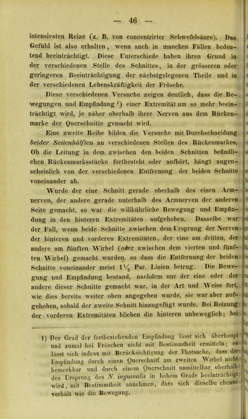 intensivsten Reize (z. B. von concentrirter Schwefelsäure). Das Gefühl ist also erhalten, wenn auch in manchen Fällen bedeu- tend beeinträchtigt. Diese Unterschiede haben ihren Grund in der verschiedenen Stelle des Schnittes, in der grösseren oder geringeren Beeinträchtigung der nächstgelegenen Tlieile und in der verschiedenen Lebenskräftigkeit der Frösche. Diese verschiedenen Versuche zeigen deutlich, dass die Be- wegungen und Empfindung einer Extremität um so mehr beein- trächtigt wird, je näher oberhalb ihrer Nerven aus dem Rücken- marke der Querschnitte gemacht wird. Eine zweite Reihe bilden die Versuche mit Durchschneidung beider Seilenhälften an verschiedenen Stellen des Rückenmarkes. Ob die Leitung in dem zwischen den beiden Schnitten befindli- chen Rückenmarksstücke fortbesteht oder aufhört, hängt augen- scheinlich von der verschiedenen Entfernung der beiden Schnitte voneinander ab. Wurde der eine Schnitt gerade oberhalb des einen Arm- nerven, der andere gerade unterhalb des Armnerven der anderen Seite gemacht, so war die willkührliche Bewegung- und Empfin- dung in den hinteren Extremitäten aufgehoben. Dasselbe war der Fall, wenn beide Schnitte zwischen dem Ursprung der Nerven der hinteren und vorderen Extremitäten, der eine am dritten, der andere am fünften Wirbel (oder zwischen dem vierten und fünf- ten Wirbel) gemacht wurden, so dass die Entfernung der beiden Schnitte voneinander meist 1 '/2 Par. Linien betrug. Die Bewe- gung und Empfindung bestand, nachdem nur der eine oder der andere dieser Schnitte gemacht war, in der Art und V eise fort, wie dies bereits weiter oben angegeben wurde, sie war aber auf- gehoben, sobald der zweite Schnitt hinzugefügt wurde. Bei Reizung der vorderen Extremitäten blieben die hinteren unbeweglich; bei 1) Der Grad der fortbcstchcndcn Empfindung hisst sich überhaupt und zumal bei Fröschen nicht mit Bestimmtheit ermitteln; cs lässt sich indess mit Berücksichtigung der Thatsache, dass die Empfindung durch einen Querschnitt am zweiten 'Wirbel nicht bemerkbar und durch einem Querschnitt unmittelbar oberhalb des Ursprung des 2V. inguinalis in hohem Grade beeinträchtigt wird, mit Bestimmtheit annchmcn, dass sich dieselbe ebenso verhält wie die Bewegung. 1 1 II F & « Fi ft * M ei SB Fi kt V k sei ?ei Oil Ei St In Ina IV; Sil! k SO J k. k h h