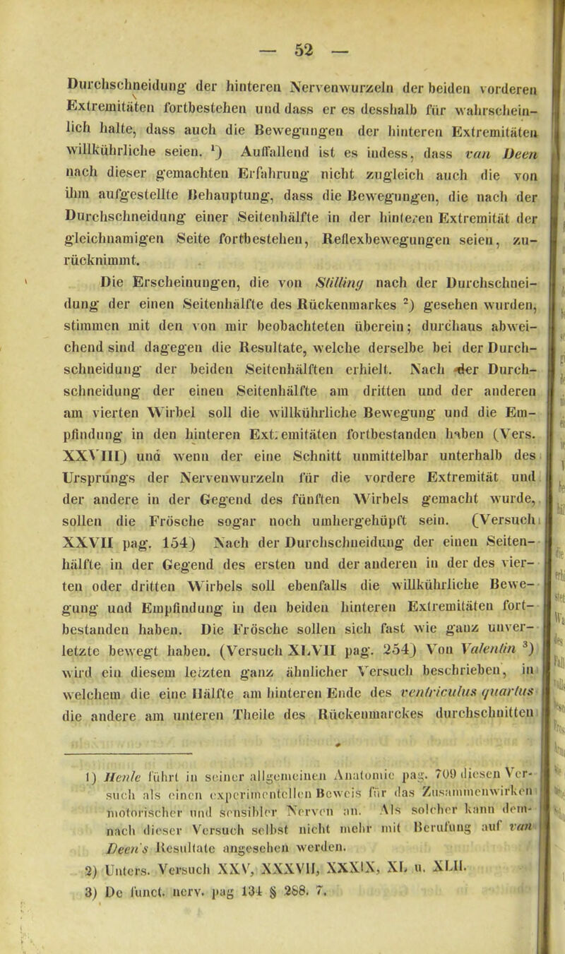 Durchschneidung der hinteren Nervenwurzeln der beiden vorderen Extremitäten 1‘ortbestelien und dass er es desslialb für wahrschein*- willkührliche seien. l) Auffallend ist es indess, dass van JJeen nach dieser gemachten Erfahrung nicht zugleich auch die von ihm aufgestellte Behauptung, dass die Bewegungen, die nach der Durchschneidung einer Seitenhälfte in der hinteren Extremität der gleichnamigen Seite Fortbestehen, Reflexbewegungen seien, zu- rücknimmt. Die Erscheinungen, die von Stillintj nach der Durchschnei- dung der einen Seitenhälfte des Rückenmarkes 2) gesehen wurden, stimmen mit den von mir beobachteten überein; durchaus abwei- chend sind dagegen die Resultate, welche derselbe bei der Durch- schueidung der beiden Seitenhälften erhielt. Nach -4er Durch- schneidung der eineu Seitenhälfte am dritten und der anderen am vierten Wirbel soll die willkührliche Bewegung und die Em- pfindung in den hinteren Ext;emitäten fortbestanden haben (Vers. XXVIII) und wenn der eine Schnitt unmittelbar unterhalb des Ursprungs der Nervenwurzeln für die vordere Extremität und der andere in der Gegend des fünften Wirbels gemacht wurde, sollen die Frösche sogar noch umhergehüpft sein. (Versuch XXVII pag. 154) Nach der Durchschneidung der einen Seiten- hälfte in der Gegend des ersten und der anderen in der des vier- ten oder dritten Wirbels soll ebenfalls die willkührliche Bewe- gung und Empfindung in den beideu hinteren Extremitäten fort- bestanden haben. Die Frösche sollen sich fast wie ganz unver- letzte bewegt haben. (Versuch XU VII pag. 254) Von Valentin 3) wird eiu diesem letzten ganz ähnlicher Versuch beschrieben, in welchem die eine Ilälfte am hinteren Ende des rentriculus </uarlus die andere am unteren Theile des Rückenmarckes durchschnitten I) Heule führt in seiner allgemeinen Anatomie pag. 709 diesen Ver- such als einen experimentellen Beweis für das Zusammenwirken motorischer und sensibler Nerven an. Als solcher kann dem- nach dieser Versuch selbst nicht mehr mit Berufung aut ran TJecn's Resultate angesehen werden. lieh halte, dass auch die Bewegungen der hinteren Extremitäten 2) Unters. Versuch XXV, XXXVII, XX2ÜX, XL u. XLII. 3) De lünct. nerv, pag 131 § 288. 7.