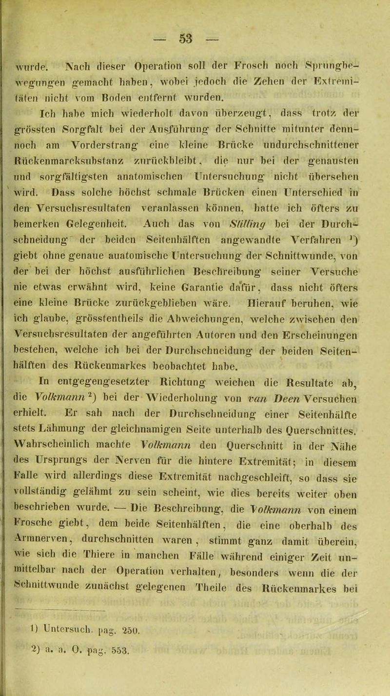 wurde. Nach dieser Operation soll der Frosch noch Sprungbe- wegungen gemacht haben, wobei jedoch die Zehen der Extremi- täten nicht vom Boden entfernt wurden. Ich habe mich wiederholt davon überzeugt, dass trotz der grössten Sorgfalt bei der Ausführung der Schnitte mitunter denn- noch am Vorderstrang eine kleine Brücke undurchschnittener Bückenmareksnbstanz znrückbleibt, die nur bei der genausten und sorgfältigsten anatomischen Untersuchung nicht übersehen wird. Dass solche höchst schmale Brücken einen Unterschied in den Versuchsresultaten veranlassen können, hatte ich öfters zu bemerken Gelegenheit. Auch das von SliUtng bei der Durcli- sebneidung der beiden Seifenhälften angewandte Verfahren giebt ohne genaue auatomische Untersuchung der Schnittwunde, von der bei der höchst ausführlichen Beschreibung seiner Versuche nie etwas erwähnt wird, keine Garantie dafür, dass nicht öfters eine kleine Brücke zurückgeblieben wäre. Hierauf beruhen, wie ich glaube, grössfentheils die Abweichungen, welche zwischen den Versuchsresultaten der angeführten Autoren und den Erscheinungen bestehen, welche ich bei der Durchschneidung der beiden Seiten- hälften des Rückenmarkes beobachtet habe. In entgegengesetzter Richtung weichen die Resultate ab, die Volkmann 1 2) bei der Wiederholung von van Deen Versuchen erhielt. Er sah nach der Durchschneidung einer Seifenhälfte stets Lähmung' der gleichnamigen Seite unterhalb des Querschnittes. Wahrscheinlich machte Volkmann den Querschnitt in der Nähe des Ursprungs der Nerven für die hintere Extremität; in diesem Falle wird allerdings diese Extremität nachgeschleift, so dass sie vollständig gelähmt zu sein scheint, wie dies bereits weiter oben beschrieben wurde. — Die Beschreibung, die Volkmann von einem Frosche giebt, dem beide Seitenhälften, die eine oberhalb des Aimnerven, durchschnitten waren, stimmt ganz damit überein, ie s*ch die Tliiere in manchen Fälle während einiger Zeit un- mittelbar nach der Operation verhalten, besonders wenn die der Schnittwunde zunächst gelegenen Tlieile des Rückenmarkes bei 1) Untersuch, pag. 250. n« 0• 553.