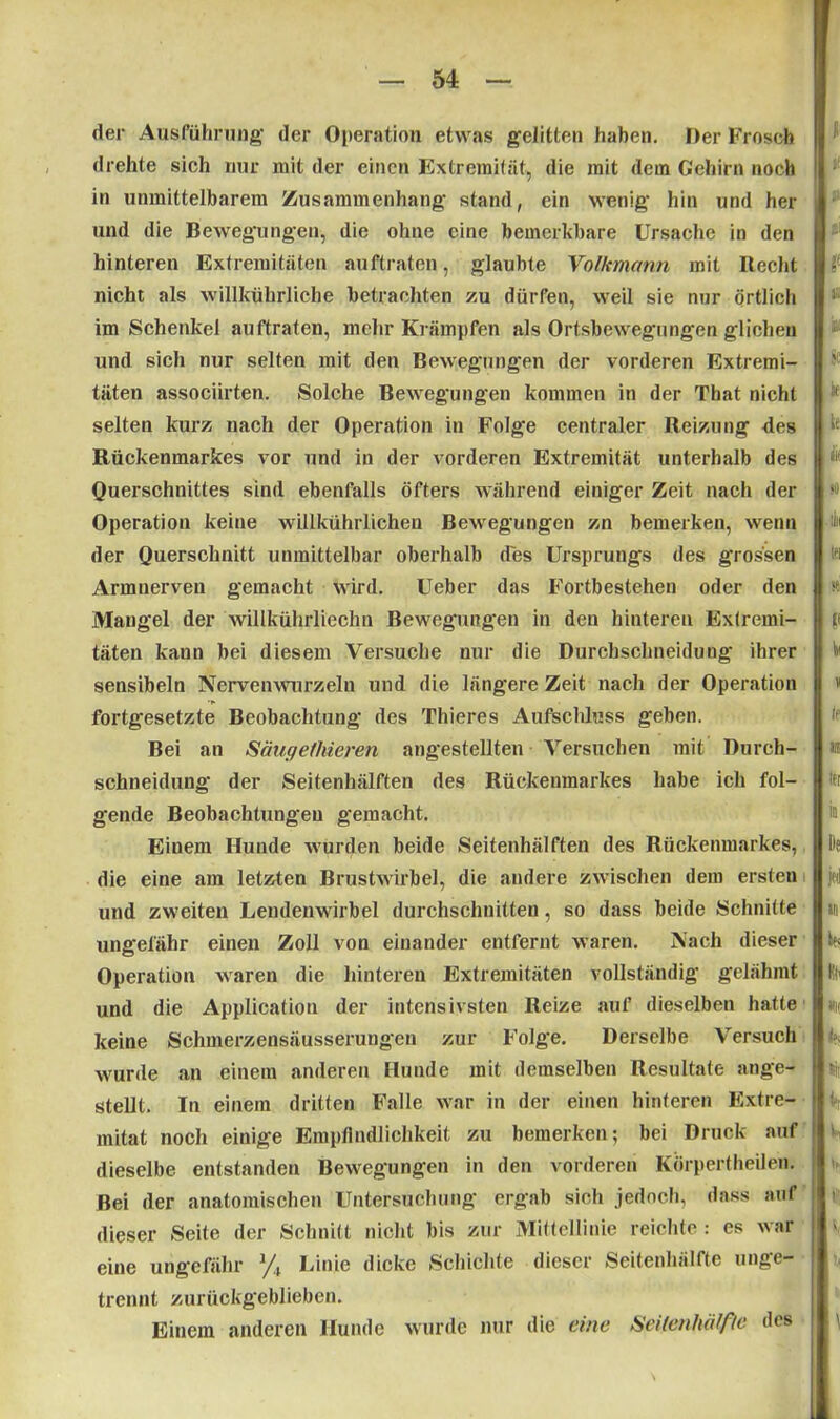 der Ausführung der Operation etwas geJitten haben. Der Frosch drehte sich nur mit der einen Extremität, die mit dem Gehirn noch in unmittelbarem Zusammenhang stand, ein wenig hin und her und die Bewegungen, die ohne eine bemerkbare Ursache in den hinteren Extremitäten auftraten, glaubte Volkmann mit Recht nicht als willkührliche betrachten zu dürfen, weil sie nur örtlich im Schenkel auftraten, mehr Krämpfen als Ortsbewegungen glichen und sich nur selten mit den Bewegungen der vorderen Extremi- täten associirten. Solche Bewegungen kommen in der That nicht selten kurz nach der Operation in Folge centraler Reizung des Rückenmarkes vor und in der vorderen Extremität unterhalb des Querschnittes sind ebenfalls öfters während einiger Zeit nach der Operation keine willkührlichen Bewegungen zn bemerken, wenn der Querschnitt unmittelbar oberhalb des Ursprungs des grossen Armuerven gemacht wird. Ueber das Fortbestehen oder den Mangel der willkülirliechn Bewegungen in den hinteren Extremi- täten kann bei diesem Versuche nur die Durchschneidung ihrer sensibeln Nervenwurzeln und die längere Zeit nach der Operation fortgesetzte Beobachtung des Thieres Aufschluss geben. Bei an Säugethieren angestellten Versuchen mit Durch- schneidung der Seitenhälften des Rückenmarkes habe ich fol- gende Beobachtungen gemacht. Einem Hunde wurden beide Seitenhälften des Rückenmarkes, die eine am letzten Brustwirbel, die andere zwischen dem ersten und zweiten Lendenwirbel durchschnitten, so dass beide Schnitte ungefähr einen Zoll von einander entfernt waren. Nach dieser Operation waren die hinteren Extremitäten vollständig gelähmt und die Application der intensivsten Reize auf dieselben hatte keine Schmerzensäusserung'en zur Folge. Derselbe Versuch wurde an einem anderen Hunde mit demselben Resultate ange- stellt. In einem dritten Falle war in der einen hinteren Extre- mität noch einige Empfindlichkeit zu bemerken; bei Druck auf dieselbe entstanden Bewegungen in den vorderen Körpertheilen. Bei der anatomischen Untersuchung ergab sich jedoch, dass auf dieser Seite der Schnitt nicht bis zur Mittellinie reichte: es war eine ungefähr % Linie dicke Schichte dieser Seitenhälfte unge- trennt zurückgeblieben. Einem anderen Hunde wurde nur die eine Seitenhälfie des