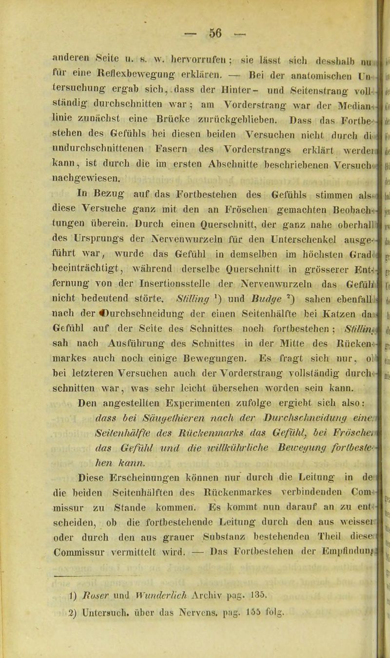 anderen Seite u. s. w. hervorrufeti; sie lässt sich (lesshalb im für eilie Reflexbewegung erklären. — Bei der anatomischen Un- tersuchung ergab sich,.dass der Hinter- und Seitenstrang voll- ständig durchschnitten war; am Vorderstrang war der Median- linie zunächst eine Brücke zurückgeblieben. Dass das Fortbe- stehen des Gefühls bei diesen beiden Versuchen nicht durch di undurchschnittenen Fasern des Vorderstrangs erklärt werdei kann, ist durch die im ersten Abschnitte beschriebenen Versuch nachgewiesen. In Bezug auf das Fortbestehen des Gefühls stimmen als diese Versuche ganz mit den an Fröschen gemachten Beobach- tungen überein. Durch einen Querschnitt, der ganz nahe oberhall des Ursprungs der Nervenwurzeln für den Unterschenkel ausge- führt war, wurde das Gefühl in demselben im höchsten Grad« beeinträchtigt, während derselbe Querschnitt in grösserer Ent- fernung von der Insertionsstelle der Nervenwurzeln das Gefüh nicht bedeutend störte. Slilliny ') und Budye sahen ebenfall nach der Ourchsehneidung der einen Seitenhälfte hei Katzen da Gefühl auf der Seite des Schnittes noch fortbestehen ; Slillüh sah nach Ausführung des Schnittes in der Mitte des Rücken- markes auch noch einige Bewegungen. Es fragt sich nur, ol bei letzteren Versuchen auch der Vorderstrang vollständig durch- schnitten war, was sehr leicht übersehen worden sein kann. Den angestellten Experimenten zufolge ergiebt sich also: dass bei Säuyefhieren nach der Durchsclineiduny eine. Seilen hälf/e des Rückenmarks das Gefühl, bei Fröschet das Gefühl und die tpillkiihr liehe Beweyuny forlbeste- heil kann. Diese Erscheinungen können nur durch die Leitung in de die beiden Seitenhälften des Rückenmarkes verbindenden Com rnissur zu Stande kommen. Es kommt nun darauf an zu ent scheiden, ob die fortbestehende Leitung durch den aus weissei oder durch den aus grauer Substanz bestehenden Theil diese Commissur vermittelt wird. — Das Fortbestehen der Empfindung m« 1) Roser und Wunderlich Archiv pag. 135. 2) Untersuch, über das Nervcns. pag. 155 folg.