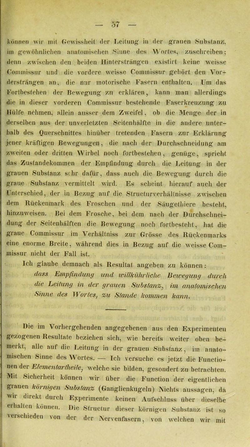 können wir mit Gewissheit der Leitung’ in der grauen Substanz, im gewöhnlichen anatomischen Sinne des Wortes, zuschreiben; denn zwischen den beiden Hintersträngen existirt keine weisse Coimnissur und die vordere weisse Commissur gehört den Vor- dersträngen an, die nur motorische Fasern enthalten. Um das Fortbestehen der Bewegung zu erklären, kann man allerdings die in dieser vorderen Commissur bestehende Faserkreuzung zu Hülfe nehmen, allein ausser dem Zweifel, ob die Menge der in derselben aus der unverletzten Seitenhälfte in die andere unter- halb des Querschnittes hinüber tretenden Fasern zur Erklärung jener kräftigen Bewegungen, die nach der Durchschneidung am zweiten oder dritten Wirbel noch l'ortbestehen, genüge, spricht das Zustandekommen der Empfindung durch die Leitung in der grauen Substanz sehr dafür, dass auch die Bewegung durch die graue Substanz vermittelt wird. Es scheint hierauf auch der Unterschied, der in Bezug auf die Structurverhältnisse zwischen dem Rückenmark des Fröschen und der Säugethiere besteht, hinzuweisen. Bei dem Frosche, bei dem nach der Durchsclniei- dung der Seitenhälften die Bewegung noch fortbesteht , hat die graue Commissur im Verhältniss zur Grösse des Rückenmarks eine enorme Breite, während dies in Bezug auf die weisse Com- missur nicht der Fall ist. Ich glaube demnach als Resultat angeben zu können: dass Empfindung und willkiihr liehe Bewegung durch die Leitung in der grauen Substanz, im anatomischen Sinne des 11 orles, zu Stande kommen kann. Die im Vorhergehenden angegebenen aus den Experimenten gezogenen Resultate beziehen sich, wie bereits weiter oben be- merkt, alle auf die Leitung in der grauen Substanz, iin anato- mischen Sinne des Wortes. — Ich versuche cs jetzt die Functio- nen der Elementartheile: welche sie bilden, gesondert zu betrachten. Mit Sicherheit können wir über die Function der eigentlichen grauen körnigen Substanz (Ganglienkug'eln) Nichts aussagen, da wir direkt durch Experimente keinen Aufschluss über dieselbe erhalten können. Die Structur dieser körnigen Substanz ist so ' vers°lueden von der der Nervenfasern, von welchen wir mit