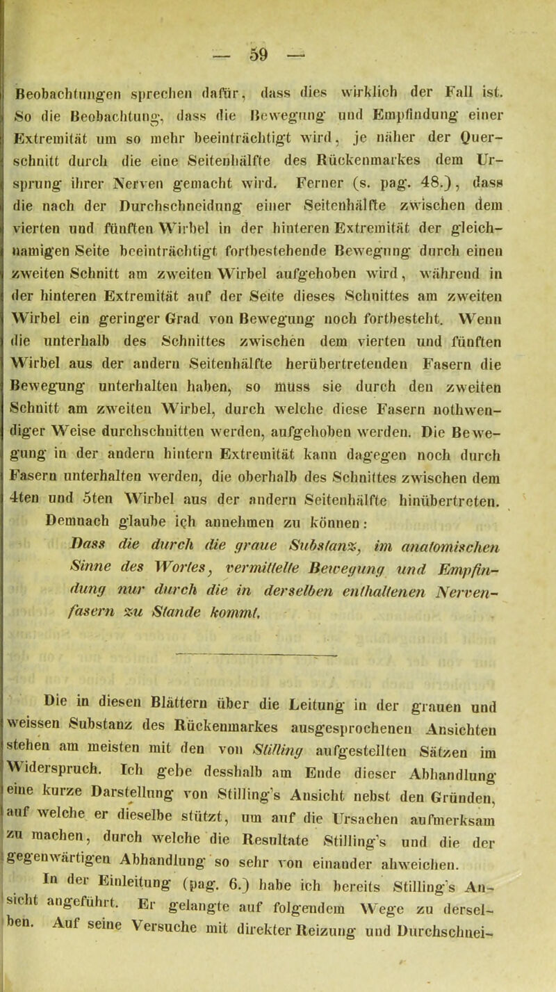 Beobachtungen sprechen dafür, dass dies wirklich der Fall ist. «o die Beobachtung, dass die Bewegung und Empfindung einer Extremität um so mehr beeinträchtigt wird, je näher der Quer- schnitt durch die eine Seitenhälfte des Rückenmarkes dem Ur- sprung ihrer Nerven gemacht wird. Ferner (s. pag. 48.), dass die nach der Rurohschncidung einer Seitenhälfte zwischen dem vierten und fünften Wirbel in der hinteren Extremität der gleich- namigen Seite beeinträchtigt fortbestehende Bewegung durch einen zweiten Schnitt am zweiten Wirbel aufgehoben wird, während in der hinteren Extremität auf der Seite dieses Schnittes am zweiten Wirbel ein geringer Grad von Bewegung noch fortbesteht. Wenn die unterhalb des Schnittes zwischen dem vierten und fünften Wirbel aus der andern Seitenhälfte herübertretenden Fasern die Bewegung unterhalten haben, so muss sie durch den zweiten Schnitt am zweiten Wirbel, durch welche diese Fasern nothwen- diger Weise durchschnitten werden, aufgehoben werden. Die Bewe- gung in der andern hintern Extremität kann dagegen noch durch Fasern unterhalten werden, die oberhalb des Schnittes zwischen dem 4ten und 5ten Wirbel aus der andern Seitenhälfte hinübertreten. Demnach glaube iqh anuehmen zu können : Dass die durch die graue Substanz, im anatomischen Sinne des Wortes, vermittelte Bewegung und Empfin- dung nur durch die in derselben enthaltenen Nerven- fasern zu Stande kommt. Die in diesen Blättern über die Leitung in der grauen und weissen Substanz des Rückenmarkes ausgesprochenen Ansichten stehen am meisten mit den von Stifling aufgestellteu Sätzen im Widerspruch. Ich gebe desshalb am Ende dieser Abhandlung eine kurze Darstellung von Stilling’s Ansicht nebst den Gründen, auf welche er dieselbe stützt, um auf die Ursachen aufmerksam zu machen, durch welche die Resultate Stilling’s und die der Sgegenwärtigen Abhandlung so sehr von einander ahweichen. In dei Einleitung (pag. 6.) habe ich bereits Stilling’s An- sicht angefühit. Er gelangte auf folgendem Wege zu dersel- ben. Auf seine Versuche mit direkter Reizung und Durchschnei-