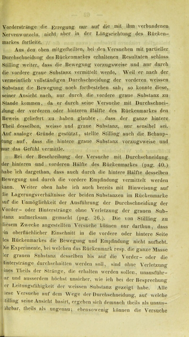 Vorderstränge die Erregung' nur auf die mit ihm verbundenen NervenwurzeJn, nicht aber in der Längsrichtung des Rücken- markes fortleite. Aus den oben mitgetheilfen, bei den Versuchen mit partieller Durchschneidung des Rückenmarkes erhaltenen Resultaten schloss Stilling weiter, dass die Bewegung vorzugsweise und nur durch die vordere graue Substanz vermittelt werde. Weil er nach der vermeintlich vollständigen Durchschncidung der vorderen weissen Substanz die Bewegung noch forlbestehen sah, so konnte diese, seiner Ansicht nach, nur durch die vordere graue Substanz zu Stande kommen, da er durch seine Versuche mit Durchschnei- jlung der vorderen oder hinteren Hälfte des Rückenmarkes den Beweis geliefert zu haben glaubte, dass der ganze hintere Theil desselben, weisse und graue Substanz, nur sensibel sei. Auf analoge Gründe gestützt, stellte Stilling auch die Behaup- tung auf, dass die hintere graue Substanz vorzugsweise und nur das Gefühl vermittle. Bei der Beschreibung der Versuche mit Durchschneidung der hinteren und vorderen Hälfte des Rückenmarkes (pag. 40.) habe Ich dargethan, dass auch durch die hintere Hälfte desselben ■Bewegung und durch die vordere Empfindung vermittelt werden ikann. Weiter oben habe ich auch bereits mit Hinweisung auf lie Lagerungsverhältnisse der beiden Substanzen im Rückenmarke liuf die Unmöglichkeit der Ausführung der Durchschneidung der Vorder- oder llinters trän ge ohne Verletzung der grauen Sub- stanz aufmerksam gemacht (pag. 526.). Die von Stillling zu diesem Zwecke angestellten Versuche können nur darthun, dass |;in oberflächlicher Einschnitt in die vordere oder hintere Seite les Rückenmarkes die Bewegung und Empfindung nicht aufhebt, i )ie Experimente, bei welchen das Rückenmark resp. die ganze Masse ler grauen Snbstanz desselben bis auf die Vorder- oder die jlinterstränge durchschnitten werden soll, sind ohne Verletzung ■ ines TlieUs der Stränge, die erhalten werden sollen, unausführ- i ar und ausserdem höchst unsicher, wie ich bei der Besprechung | er Leitungsfähigkeit der weissen Substanz gezeigt habe. Alle iese \ ersuche auf dem V ege der Dnrchschneidung, auf welche tilling seine Ansicht basirt, ergeben sich demnach theils als unaus- ihrbar, theils als ungenau; ebensowenig können die Versuche