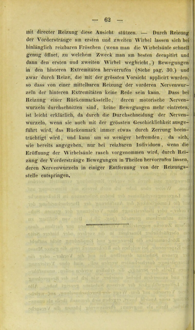 mit (lirecter Reizung diese Ansicht stützen. — Durch Reizung der Vorderstränge am ersten und zweiten Wirbel lassen sich bei hinlänglich reizbaren Fröschen (wenn man die Wirbelsäule schnell genug öffnet, zu welchem Zweck man am besten decapitirt und dann den ersten und zweiten Wirbel wegbricht,) Bewegungen in den hinteren Extremitäten hervorrufen (Siehe pag. 30.) und zwar durch Reize, die mit der grössten Vorsicht applicirt wurden, so dass von einer mittelbaren Reizung der vorderen Nervenwur- zeln der hinteren Extremitäten keine Rede sein kann. Dass bei Reizung einer Rückenmarksstelle, deren motorische Nerven- wurzeln durchschnitten sind, keine Bewegungen mehr eintreten, ist leicht erklärlich, da durch die Durchschneidung der Nerven- wurzeln, wenn sie auch mit der grössten Geschicklichkeit ausge- führt wird, das Rückenmark immer etwas durch Zerrung beein- trächtigt wird, und kann um so weniger befremden, da sieb, wie bereits angegeben, nur bei reizbaren Individuen, wenn die Eröffnung der Wirbelsäule rasch vorgenommen wird, durch Rei- zung der Vorderstränge Bewegungen in Theilen hervorrufen lassen, deren Nervenwurzeln in einiger Entfernung von der Reizungs- stelle entspringen.