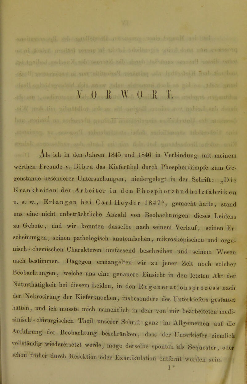 4j '* < ■ •ft' i vr v o K w u i: T. Als ich in den Jahren 1845 und 1840 in Verbindung mit meinem werthen Freunde v. Bibra das Kieferübel durch Phosphordämpfe zum Ge- genstände besonderer Untersuchungen, niedergelegt in der Schrift: „Die Krankheiten der Arbeiter in den Phosphorzündholzfabriken u. s. w., Erlangen bei Carl Hey der 1847“, gemacht hatte, stand uns eine nicht unbeträchtliche Anzahl von Beobachtungen dieses Leidens zu Gebote, und wir konnten dasselbe nach seinem Verlauf, seinen Er- scheinungen, seinen pathologisch- anatomischen, mikroskopischen und orga- nisch - chemischen Charakteren umfassend beschreiben und seinem Wesen nach bestimmen. Dagegen ermangelten wir zu jener Zeit noch solcher Beobachtungen, welche uns eine genauere Einsicht in den letzten Akt der Naturthätigkeit bei diesem Leiden, in den Regenerationsprozess nach der Nekrosirung der Kieferknochen, insbesondere des Unterkiefers gestattet hätten, und ich musste mich namentlich in dem von mir bearbeiteten medi- zinisch - chirurgischen Theü unserer Schrift ganz im Allgemeinen auf die Anführung der Beobachtung beschränken, dass der Unterkiefer ziemlich vollständig wiederersetzt werde, möge derselbe spontan als Sequester, oder schon früher durch Resektion oder Exartikulation entfernt worden sein. 7 1 *