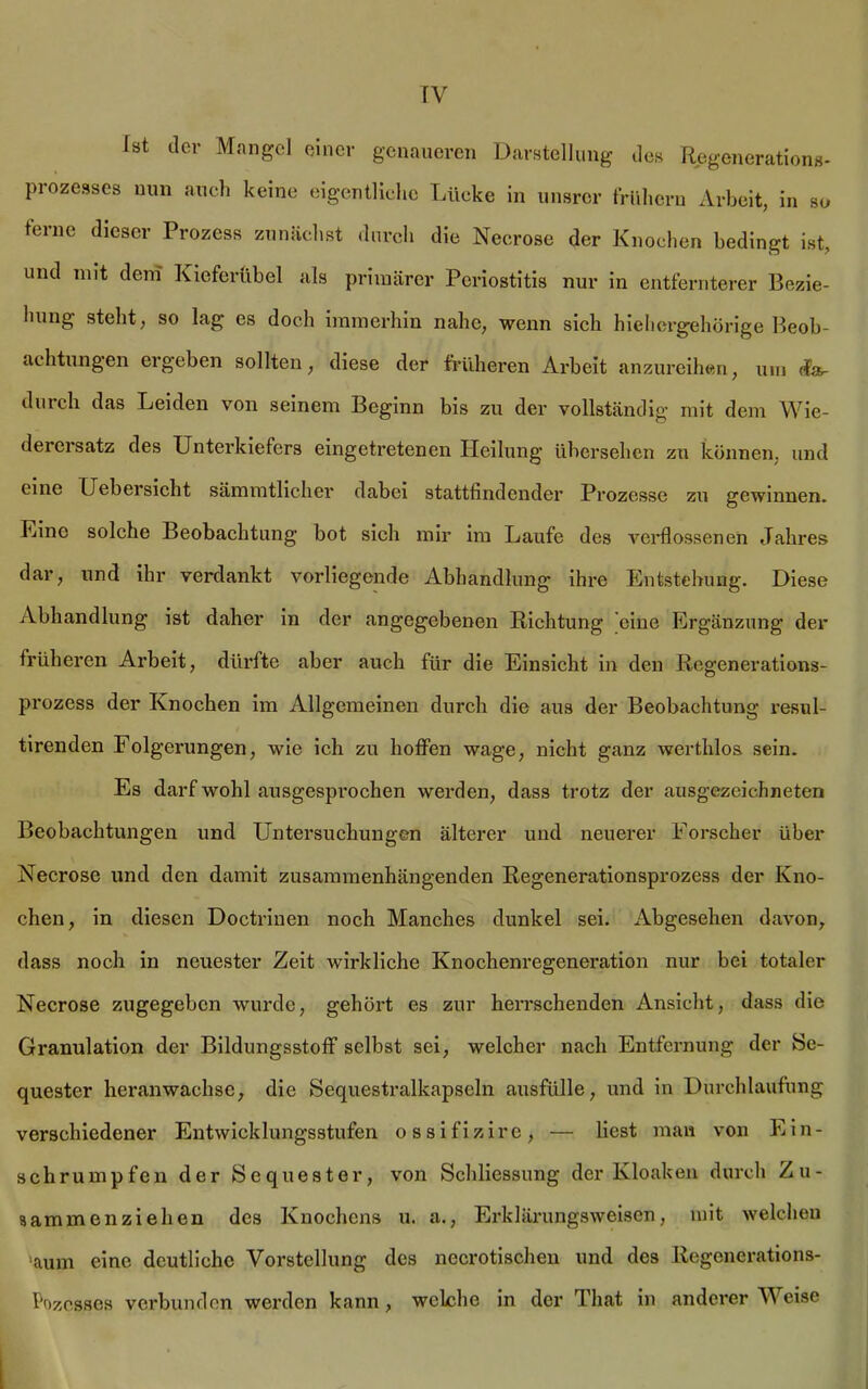 TV Tat der Mangel einer genaueren Darstellung des Regenerations- prozesses nun auch keine eigentliche Lücke in unsrer frühem Arbeit, in so ferne dieser Prozess zunächst durch die Necrose der Knochen bedingt ist, und mit dem Kieferübel als primärer Periostitis nur in entfernterer Bezie- hung steht, so lag es doch immerhin nahe, wenn sich hiehergehörige Beob- achtungen ergeben sollten, diese der früheren Arbeit anzureihen, um «Ja- durch das Leiden von seinem Beginn bis zu der vollständig mit dem Wie- derorsatz des Unterkiefers eingetretenen Heilung übersehen zu können, und eine Uebersicht sämmtlicher dabei stattfindender Prozesse zu gewinnen. Kino solche Beobachtung bot sich mir im Laufe des verflossenen Jahres dar, und ihr verdankt vorliegende Abhandlung* ihre Entstehung. Diese Abhandlung ist daher in der angegebenen Richtung eine Ergänzung der früheren Arbeit, dürfte aber auch für die Einsicht in den Regenerations- prozess der Knochen im Allgemeinen durch die aus der Beobachtung resul- tirenden Folgerungen, wie ich zu hoffen wage, nicht ganz werthlos sein. Es darf wohl ausgesprochen werden, dass trotz der ausgezeichneten Beobachtungen und Untersuchungen älterer und neuerer Forscher über Necrose und den damit zusammenhängenden Regenerationsprozess der Kno- chen, in diesen Doctrinen noch Manches dunkel sei. Abgesehen davon, dass noch in neuester Zeit wirkliche Knochenregeneration nur bei totaler Necrose zugegeben wurde, gehört es zur herrschenden Ansicht, dass die Granulation der Bildungsstoff selbst sei, welcher nach Entfernung der Se- quester heranwachse, die Sequestralkapseln ausfülle, und in Durchlaufung verschiedener Entwicklungsstufen ossifizire, — liest man von Ein- schrumpfen der Sequester, von Schliessung der Kloaken durch Zu- sammenziehen des Knochens u. a., Erklärungsweisen, mit welchen >aum eine deutliche Vorstellung des necrotischen und des Regenerations- Pozcsses verbunden werden kann, weLche in der That in anderer Weise