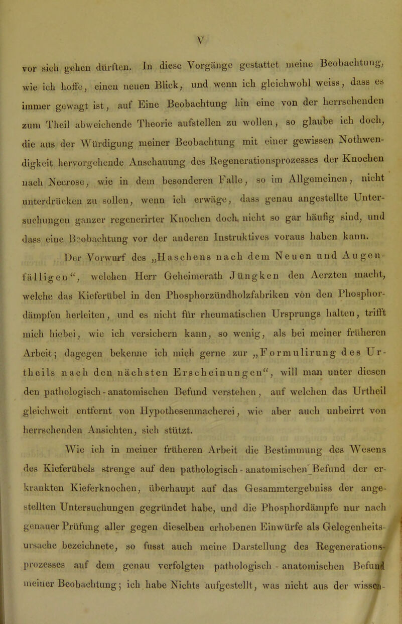 wie ich hoffe, einen neuen Blick, und wenn ich gleichwohl weiss, dass es immer gewagt ist, auf Eine Beobachtung hin eine von der herrschenden zum Theil abweichende Theorie aufstellen zu wollen, so glaube ich doch, die aus der Würdigung meiner Beobachtung mit einer gewissen Notliwen- digkeit hervorgehende Anschauung des Regenerationsprozesses der Knochen nach Neerose, wie in dem besonderen Falle, so im Allgemeinen, nicht unterdrücken zu sollen, wenn ich erwäge, dass genau angestellte Unter- suchungen ganzer regencrirter Knochen doch nicht so gar häufig sind, und dass eine Beobachtung vor der anderen Instruktives voraus haben kann. Der Vorwurf des „Haschens nach dem Neuen und Augen fälligen“, welchen Herr Geheimerath Jiingken den Aerzten macht, welche das Kieferübel in den Phosphorzündholzfabriken von den Phosphor- dämpfen herleiten, und es nicht für rheumatischen Ursprungs halten, trifft mich hiebei, wie ich versichern kann, so wenig, als bei meiner früheren Arbeit; dagegen bekenne ich mich gerne zur „Formulirung des Ur- theils nach den nächsten Erscheinungen“, will man unter diesen den pathologisch - anatomischen Befund verstehen, auf welchen das Urtheil gleichweit entfernt von llypothesenmacherei, wie aber auch unbeirrt von herrschenden Ansichten, sich stützt. Wie ich in meiner früheren Arbeit die Bestimmung des Wesens des Kieferübels strenge auf den pathologisch - anatomischen Befund der er- krankten Kieferknochen, überhaupt auf das Gcsammtergebniss der ange- stellten Untersuchungen gegründet habe, und die Phosphordämpfe nur nach genauer Prüfung aller gegen dieselben erhobenen Einwürfe als Gelegenheits- Ursache bezeiehnete, so fusst auch meine Darstellung des Regenerations- prozesses auf dem genau verfolgten pathologisch - anatomischen Befund meiner Beobachtung; ich habe Nichts aufgestellt, was nicht aus der wissen