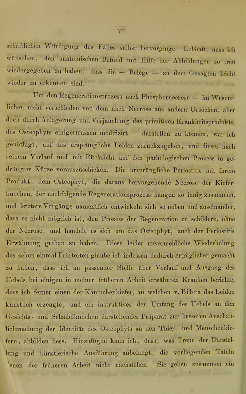 schaftlichcn Würdigung- des Falles selbst hervorginge. Lebhaft muss ich wünschen, den anatomischen Befund mit Hilfe der Abbildungen so treu wiedergegeben zu haben, dass die — Belege — zu dem Gesagten leicht wieder zu erkennen sind. Um den Regenerationsprozess nach Phosphornecrose — im Wesent- lichen nicht verschieden von dem nach Necrose aus andern Ursachen, aber doch durch Anlagerung und Verjauchung des primitiven Krankheitsprodukts, des Osteophyts einigermassen modifizirt — darstellen zu können, war ich genöthigt, auf das ursprüngliche Leiden zurückzugehen, und dieses nach seinem Verlauf und mit Rücksicht auf den pathologischen Prozess in ge- drängter Kürze vorauszuschicken. Die ursprüngliche Periostitis mit ihrem Produkt, dem Osteophyt, die daraus hervorgehende Necrose der Kiefer- knochen, der nachfolgende Regenerationsprozess hängen so innig zusammen, und letztere Vorgänge namentlich entwickeln sich so neben undauseinander, dass es nicht möglich ist, den Prozess der Regeneration zu schildern, ohne der Necrose, und handelt es sich um das Osteophyt, auch der Periostitis Erwähnung gethan zu haben. Diese leider unvermeidliche Wiederholung des schon einmal Erörterten glaube ich indessen dadurch erträglicher gemacht zu haben, dass ich an passender Stelle über Verlauf und Ausgang des Hebels bei einigen in meiner früheren Arbeit erwähnten Kranken berichte, dass Ich ferner einen der Kaninchenkiefer, an welchen v. Bibra das Leiden künstlich erzeugte, und ein instruktives den Umfang des Uebels an den Gesichts- und Schädelknochen darstellendes Präparat zur besseren Anschau- liclimacbung der Identität des Osteophyts an den Thier- und Menschenkie- fern, abbilden liess. Hinzufügen kann ich, dass, was Treue der Darstel- lung und künstlerische Ausführung anbelangt, die vorliegenden Tafeln lenen der früheren Arbeit nicht nachstehcn. Sie geben zusammen ein