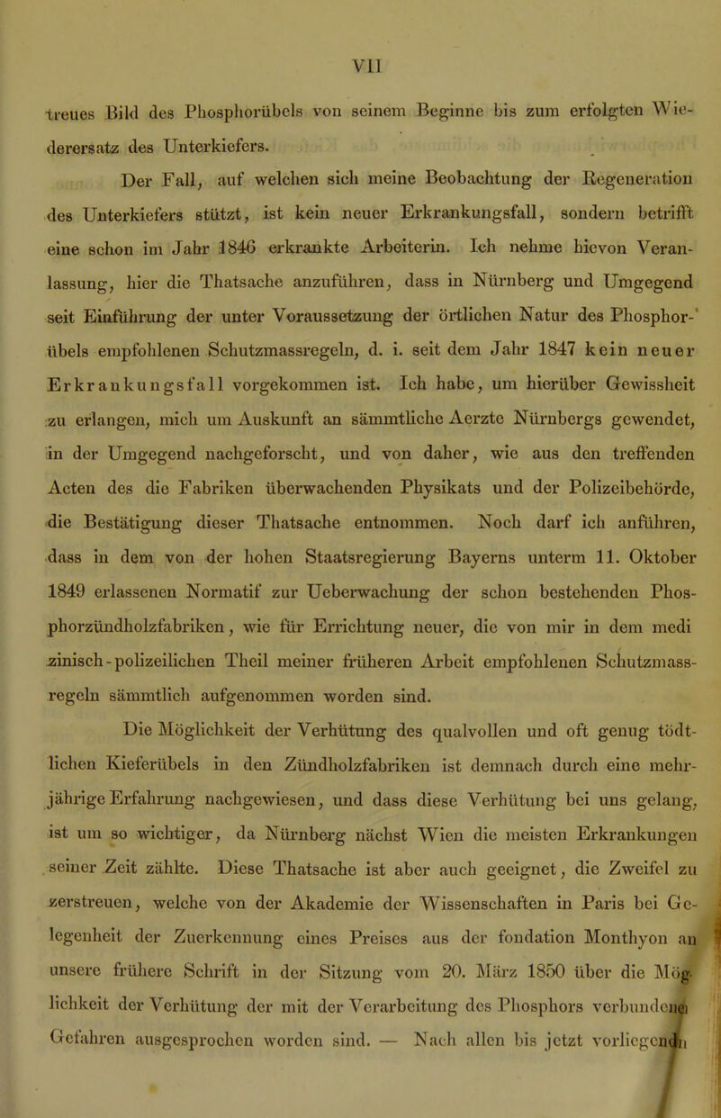 treues Bild des Phosphorübels von seinem Beginne bis zum erfolgten Wie- derersatz des Unterkiefers. Der Fall, auf welchen sieh meine Beobachtung der Regeneration des Unterkiefers stützt, ist kein neuer Erkrankungsfall, sondern betrifft eine schon im Jahr .1846 erkrankte Arbeiterin. Ich nehme hievon Veran- lassung, hier die Thatsache anzuführen, dass in Nürnberg und Umgegend seit Einführung der unter Voraussetzung der örtlichen Natur des Phosphor-' übels empfohlenen Schutzmassregeln, d. i. seit dem Jahr 1847 kein neuer Erkrankungsfall vorgekommen ist. Ich habe, um hierüber Gewissheit zu erlangen, mich um Auskunft an sämmtliche Aerzte Nürnbergs gewendet, in der Umgegend nachgeforscht, und von daher, wie aus den treffenden Acten des die Fabriken überwachenden Physikats und der Polizeibehörde, die Bestätigung dieser Thatsache entnommen. Noch darf ich anführen, dass in dem von der hohen Staatsregierung Bayerns unterm 11. Oktober 1849 erlassenen Normatif zur Ueberwachung der schon bestehenden Phos- phorzündholzfabriken , wie für Errichtung neuer, die von mir in dem medi zinisch-polizeilichen Theil meiner früheren Arbeit empfohlenen Schutzmass- regcln sämmtlich aufgenommen worden sind. Die Möglichkeit der Verhütung des qualvollen und oft genug tödt- lichen Kieferübels in den Zündholzfabriken ist demnach durch eine mehr- jährige Erfahrung nachgewiesen, und dass diese Verhütung bei uns gelang, ist um so wichtiger, da Nürnberg nächst Wien die meisten Erkrankungen seiner Zeit zählte. Diese Thatsache ist aber auch geeignet, die Zweifel zu zerstreuen, welche von der Akademie der Wissenschaften in Paris bei Ge- legenheit der Zuerkennung eines Preises aus der fondation Monthyon an unsere frühere Schrift in der Sitzung vom 20. März 1850 über die Mög lichkeit der Verhütung der mit der Verarbeitung des Phosphors verbundene] Gefahren ausgesprochen worden sind. — Nach allen bis jetzt vorliegend]!