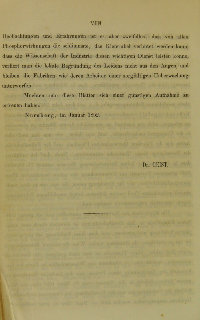 VIM Beobachtungen und Erfahrungen ist es aber zweifellos, dass von allen Phosphorwirkungen die schlimmste, das Kieferübel verhütet werden kann, dass die Wissenschaft der Industrie diesen wichtigen Dienst leisten könne, verliert man die lokale Begründung des Leidens nicht aus den Augen, und bleiben die Fabriken wie deren Arbeiter einer sorgfältigen Ueberwachung unterworfen. Möchten nun diese Blätter sich einer günstigen Aufnahme zu erfreuen haben. Nürnberg, im Januar 1852. Dr. GEIST. /