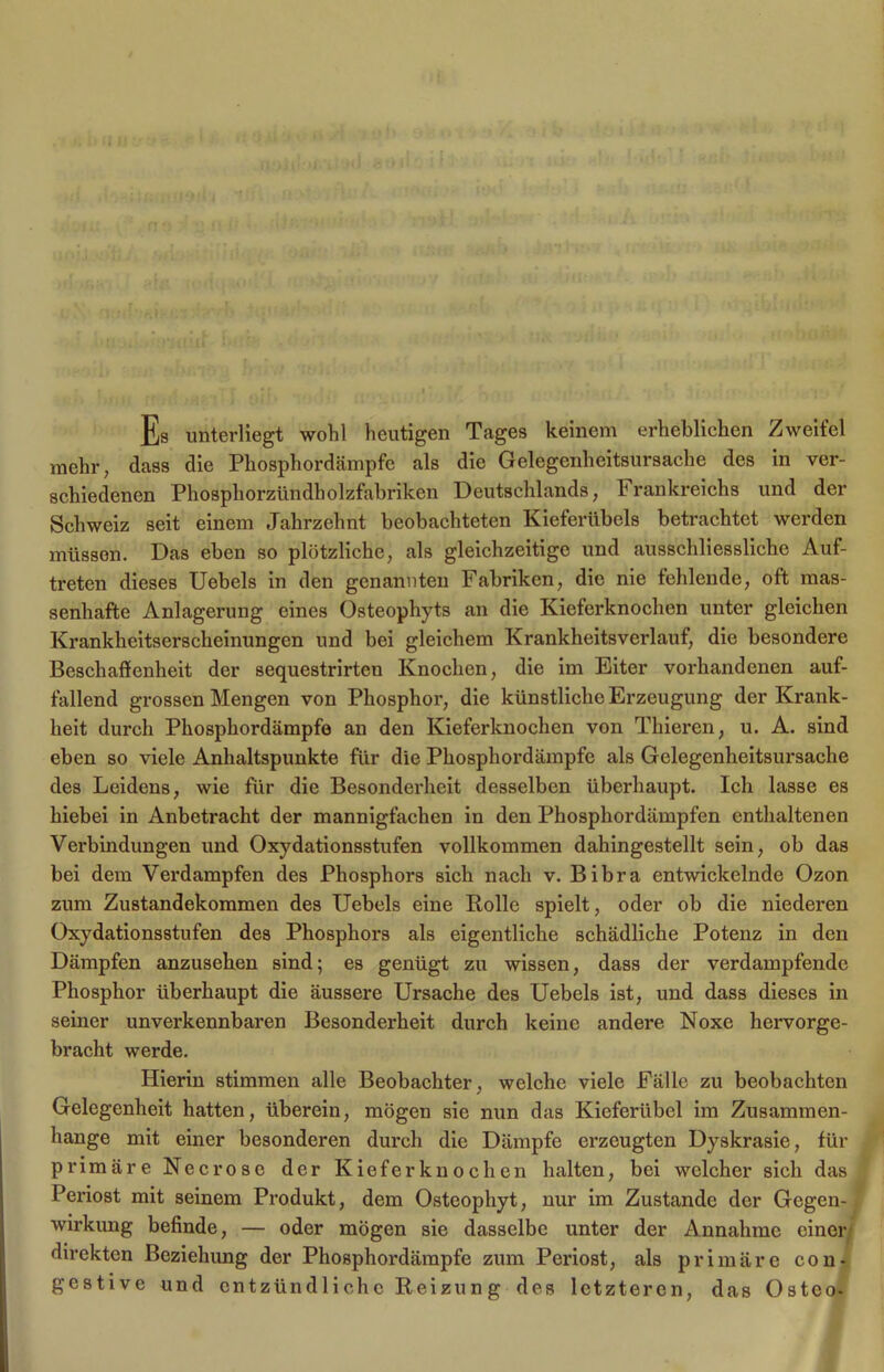 Es unterliegt wohl heutigen Tages keinem erheblichen Zweifel mehr; dass die Phosphordämpfe als die Gelegenheitsursache des in ver- schiedenen Phosphorzündholzfabriken Deutschlands, Frankreichs und der Schweiz seit einem Jahrzehnt beobachteten Kieferübels betrachtet werden müsson. Das eben so plötzliche, als gleichzeitige und ausschliessliche Auf- treten dieses Uebels in den genannten Fabriken, die nie fehlende, oft mas- senhafte Anlagerung eines Osteophyts an die Kieferknochen unter gleichen Krankheitserscheinungen und bei gleichem Krankheitsverlauf, die besondere Beschaffenheit der sequestrirten Knochen, die im Eiter vorhandenen auf- fallend grossen Mengen von Phosphor, die künstliche Erzeugung der Krank- heit durch Phosphordämpfe an den Kieferknochen von Thieren, u. A. sind eben so viele Anhaltspunkte für die Phosphordämpfe als Gelegenheitsursache des Leidens, wie für die Besonderheit desselben überhaupt. Ich lasse es hiebei in Anbetracht der mannigfachen in den Phosphordämpfen enthaltenen Verbindungen und Oxydationsstufen vollkommen dahingestellt sein, ob das bei dem Verdampfen des Phosphors sich nach v. Bibra entwickelnde Ozon zum Zustandekommen des Uebels eine Rolle spielt, oder ob die niederen Oxydationsstufen des Phosphors als eigentliche schädliche Potenz in den Dämpfen anzusehen sind; es genügt zu wissen, dass der verdampfende Phosphor überhaupt die äussere Ursache des Uebels ist, und dass dieses in seiner unverkennbaren Besonderheit durch keine andere Noxe hervorge- bracht werde. Hierin stimmen alle Beobachter, welche viele Fälle zu beobachten Gelegenheit hatten, überein, mögen sie nun das Kieferübel im Zusammen- hänge mit einer besonderen durch die Dämpfe erzeugten Dyskrasie, für primäre Necrose der Kieferknochen halten, bei welcher sich das Periost mit seinem Produkt, dem Osteophyt, nur im Zustande der Gegen-, Wirkung befinde, — oder mögen sie dasselbe unter der Annahme einer direkten Beziehung der Phosphordämpfe zum Periost, als primäre con- gestive und entzündliche Reizun g des letzteren, das Osteo-