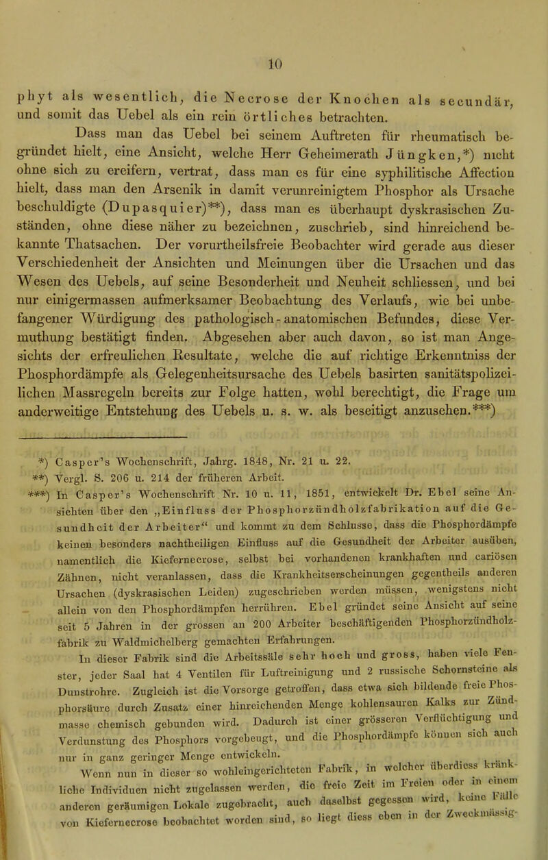 pliyt als wesentlich, die Necrose der Knochen als secundär, und somit das Uebel als ein rein örtliches betrachten. Dass man das Uebel bei seinem Auftreten für rheumatisch be- gründet hielt, eine Ansicht, welche Herr Geheimerath Jüngken,*) nicht ohne sich zu ereifern, vertrat, dass man es für eine syphilitische Affection hielt, dass man den Arsenik in damit verunreinigtem Phosphor als Ursache beschuldigte {Dupasquier)**), dass man es überhaupt dyskrasischen Zu- ständen, ohne diese näher zu bezeichnen, zuschrieb, sind hinreichend be- kannte Thatsachen. Der vorurtkeilsfreie Beobachter wird gerade aus dieser Verschiedenheit der Ansichten und Meinungen über die Ursachen und das Wesen des Uebels, auf seine Besonderheit und Neuheit schliessen, und bei nur einigermassen aufmerksamer Beobachtung des Verlaufs, wie bei unbe- fangener Würdigung des pathologisch-anatomischen Befundes, diese Ver- muthung bestätigt finden. Abgesehen aber auch davon, so ist man Ange- sichts der erfreulichen Resultate, welche die auf richtige Erkenntniss der Phosphordämpfe als Gelegenheitsursache des Uebels basirten sanitätspolizei- lichen Massregeln bereits zur Folge hatten, wohl berechtigt, die Frage um anderweitige Entstehung des Uebels u. s. w. als beseitigt anzusehen.***) *) Casper’s Wochenschrift, Jahrg. 1848, Nr. 21 u. 22. **) Vergl. S. 206 u. 214 der früheren Arbeit. •***) jn Casper’s Wochenschrift Nr. 10 u. 11, 1851, entwickelt Dr. Ebel seine An- sichten über den „Einfluss der Phosphorzündholzfabrikation auf die Ge- sundheit der Arbeiter“ und kommt zu dem Schlüsse, dass die Phosphordämpfe keinen besonders nachtheiligen Einfluss auf die Gesundheit der Arbeiter ausüben, namentlich die Kiefernecrose, selbst bei vorhandenen krankhaften und eariösen Zähnen, nicht veranlassen, dass die Krankheitserscheinungen gegentheils anderen Ursachen (dyskrasischen Leiden) zugeschrieben werden müssen, wenigstens nicht allein von den Phosphordämpfen herrühren. Ebel gründet seine Ansicht auf seine seit 5 Jahren in der grossen an 200 Arbeiter beschäftigenden Phosphorzündholz- fabrik zu Waldmichelberg gemachten Erfahrungen. In dieser Fabrik sind die Arbeitssäle sehr hoch und gross, haben viele len- ster, jeder Saal hat 4 Ventilen für Luftreinigung und 2 russische Schornsteine als Dunstrohre. Zugleich ist die Vorsorge getroffen, dass etwa sich bildende freie Phos- phorsäure durch Zusatz einer hinreichenden Menge kohlensauren Kalks zur Zund- masse chemisch gebunden wird. Dadurch ist einer grösseion Veiflüchtigung Verdunstung des Phosphors vorgebeugt, und die Phosphordäinpfc können sich auch nur in ganz geringer Menge entwickeln. Wenn nun in dieser so wohleingerichteten Fabrik, in welcher überdies« kränk- liche Individuen nicht zugelassen werden, die freie Zeit im Freien odoi m cinom anderen geräumigen Lokale zugebracht, auch daselbst gegessen wird .keine 1*1 von Kiefernecrose beobachtet worden sind, so liegt diess eben in der Zweckmassig-