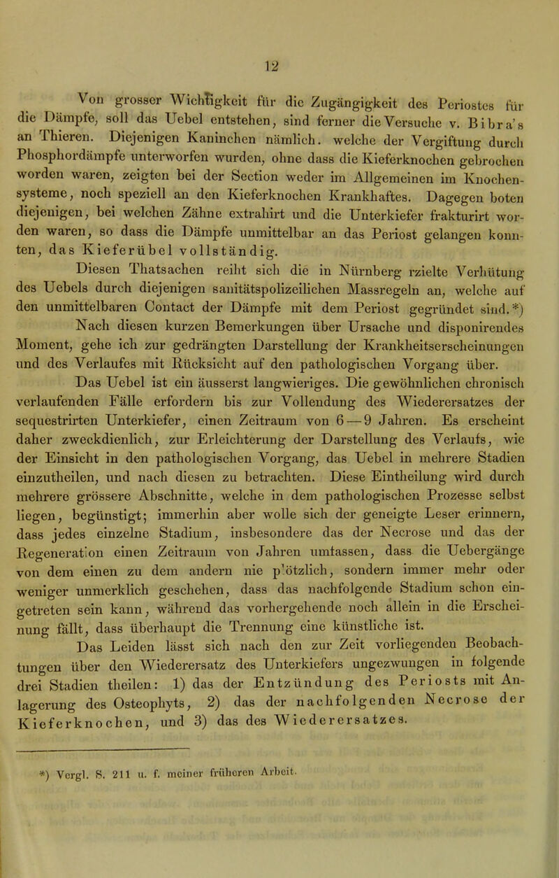 Von grosser Wichtigkeit für die Zugängigkeit des Periostes für die Dämpfe, soll das Uebel entstehen, sind ferner die Versuche v. Bihra’s an rIliieren. Diejenigen Kaninchen nämlich, welche der Vergiftung durch Phosphordämpfe unterworfen wurden, ohne dass die Kieferknochen gebrochen worden waren, zeigten bei der Section weder im Allgemeinen im Knochen- systeme, noch speziell an den Kieferknochen Krankhaftes. Dagegen boten diejenigen, bei welchen Zähne extrahirt und die Unterkiefer frakturirt wor- den waren, so dass die Dämpfe unmittelbar an das Periost gelangen konn- ten, das Kieferübel vollständig. Diesen Tliatsachen reiht sich die in Nürnberg rzielte Verhütung des Uebels durch diejenigen sanitätspolizeilichen Massregeln an, welche auf den unmittelbaren Contact der Dämpfe mit dem Periost gegründet sind. *) Nach diesen kurzen Bemerkungen über Ursache und disponirendes Moment, gehe ich zur gedrängten Darstellung der Krankheitserscheinungen und des Verlaufes mit Rücksicht auf den pathologischen Vorgang über. Das Uebel ist ein äusserst langwieriges. Die gewöhnlichen chronisch verlaufenden Fälle erfordern bis zur Vollendung des Wiederersatzes der sequestrirten Unterkiefer, einen Zeitraum von 6 — 9 Jahren. Es erscheint daher zweckdienlich, zur Erleichterung der Darstellung des Verlaufs, wie der Einsicht in den pathologischen Vorgang, das Uebel in mehrere Stadien einzutlieilen, und nach diesen zu betrachten. Diese Eintheilung wird durch mehrere grössere Abschnitte, welche in dem pathologischen Prozesse selbst liegen, begünstigt; immerhin aber wolle sich der geneigte Leser erinnern, dass jedes einzelne Stadium, insbesondere das der Necrose und das der Regeneration einen Zeitraum von Jahren umfassen, dass die Uebergänge von dem einen zu dem andern nie p’ötzlich, sondern immer mehr oder weniger unmerklich geschehen, dass das nachfolgende Stadium schon ein- getreten sein kann, während das vorhergehende noch allein in die Erschei- nung fällt, dass überhaupt die Trennung eine künstliche ist. Das Leiden lässt sich nach den zur Zeit vorliegenden Beobach- tungen über den Wiederersatz des Unterkiefers ungezwungen in folgende drei Stadien theilen: 1) das der Entzündung des Periosts mit An- lagerung des Osteophyts, 2) das der nachfolgenden Necrose dei Kieferknochen, und 3) das des Wiederersatzes.