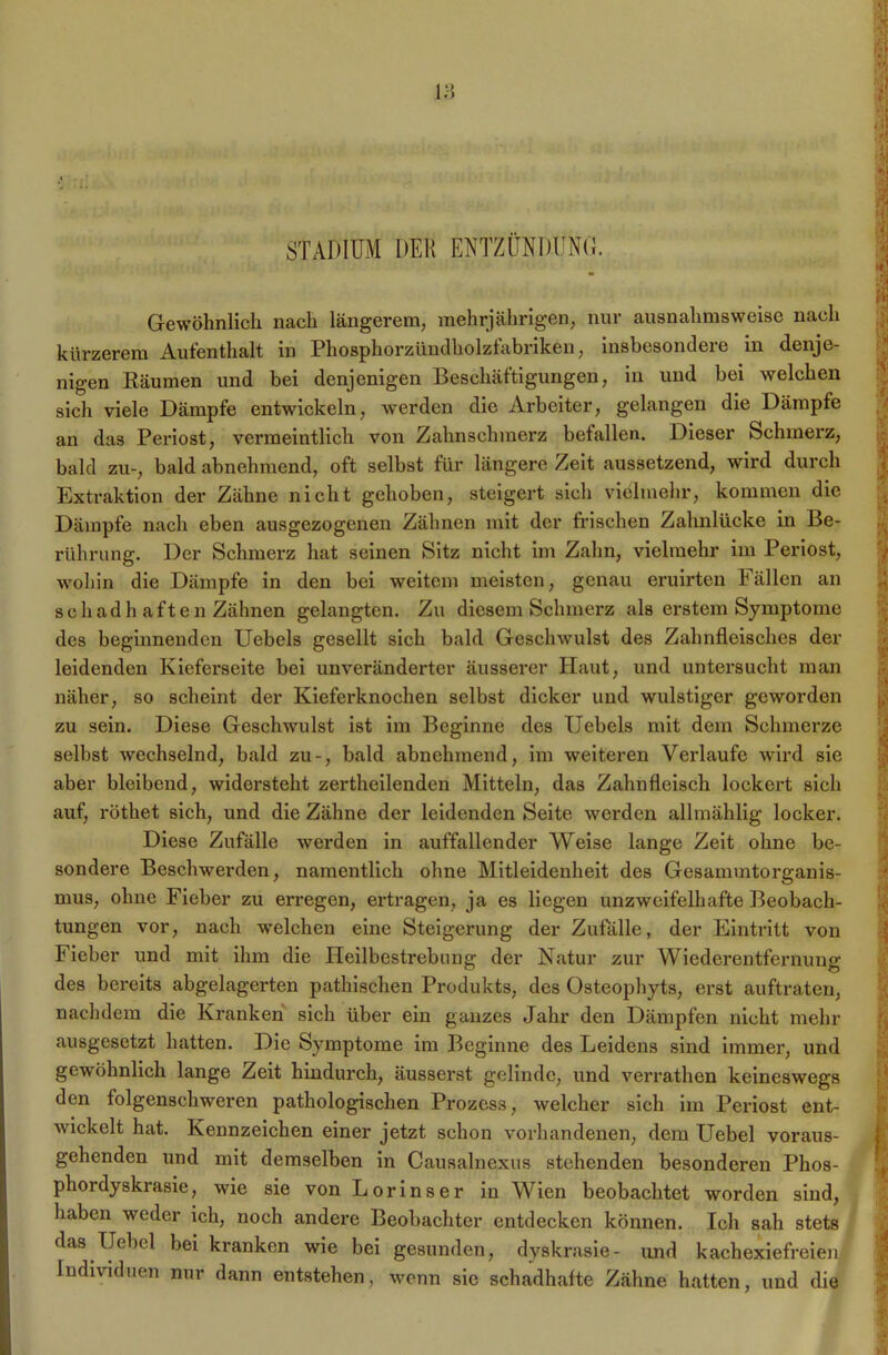STADIUM DER ENTZÜNDEND. Gewöhnlich nach längerem, mehrjährigen, nur ausnahmsweise nach kürzerem Aufenthalt in Phosphorzünclholzfabriken, insbesondere in denje- nigen Räumen und bei denjenigen Beschäftigungen, in und bei welchen sich viele Dämpfe entwickeln, werden die Arbeiter, gelangen die Dämpfe an das Periost, vermeintlich von Zahnschmerz befallen. Dieser Schmerz, bald zu-, bald abnehmend, oft selbst für längere Zeit aussetzend, wird durch Extraktion der Zähne nicht gehoben, steigert sich vielmehr, kommen die Dämpfe nach eben ausgezogenen Zähnen mit der frischen Zahnlücke in Be- rührung. Der Schmerz hat seinen Sitz nicht im Zahn, vielmehr im Periost, wohin die Dämpfe in den bei weitem meisten, genau eruirten Fällen an schadh aften Zähnen gelangten. Zu diesem Schmerz als erstem Symptome des beginnenden Uebels gesellt sich bald Geschwulst des Zahnfleisches der leidenden Kieferseite bei unveränderter äusserer Haut, und untersucht man näher, so scheint der Kieferknochen selbst dicker und wulstiger geworden zu sein. Diese Geschwulst ist im Beginne des Uebels mit dem Schmerze selbst wechselnd, bald zu-, bald abnehmend, im weiteren Verlaufe wird sie aber bleibend, widersteht zertheilenden Mitteln, das Zahnfleisch lockert sich auf, röthet sich, und die Zähne der leidenden Seite werden allmählig locker. Diese Zufälle werden in auffallender Weise lange Zeit ohne be- sondere Beschwerden, namentlich ohne Mitleidenheit des Gesannntorganis- mus, ohne Fieber zu erregen, ertragen, ja es liegen unzweifelhafte Beobach- tungen vor, nach welchen eine Steigerung der Zufälle, der Eintritt von Fieber und mit ihm die Heilbestrebnng der Natur zur Wiederentfernung des bereits abgelagerten pathischen Produkts, des Osteophyts, erst auftraten, nachdem die Kranken sich über ein ganzes Jahr den Dämpfen nicht mehr ausgesetzt hatten. Die Symptome im Beginne des Leidens sind immer, und gewöhnlich lange Zeit hindurch, äusserst gelinde, und verrathen keineswegs den folgenschweren pathologischen Prozess, welcher sich im Periost ent- wickelt hat. Kennzeichen einer jetzt schon vorhandenen, dem Uebel voraus- gehenden und mit demselben in Causalnexus stehenden besonderen Phos- phordyskrasie, wie sie von Lorinser in Wien beobachtet worden sind, haben weder ich, noch andere Beobachter entdecken können. Ich sah stets das Uebel bei kranken wie bei gesunden, dyskrasie- und kachexiefreien Individuen nur dann entstehen, wenn sic schadhafte Zähne hatten, und die