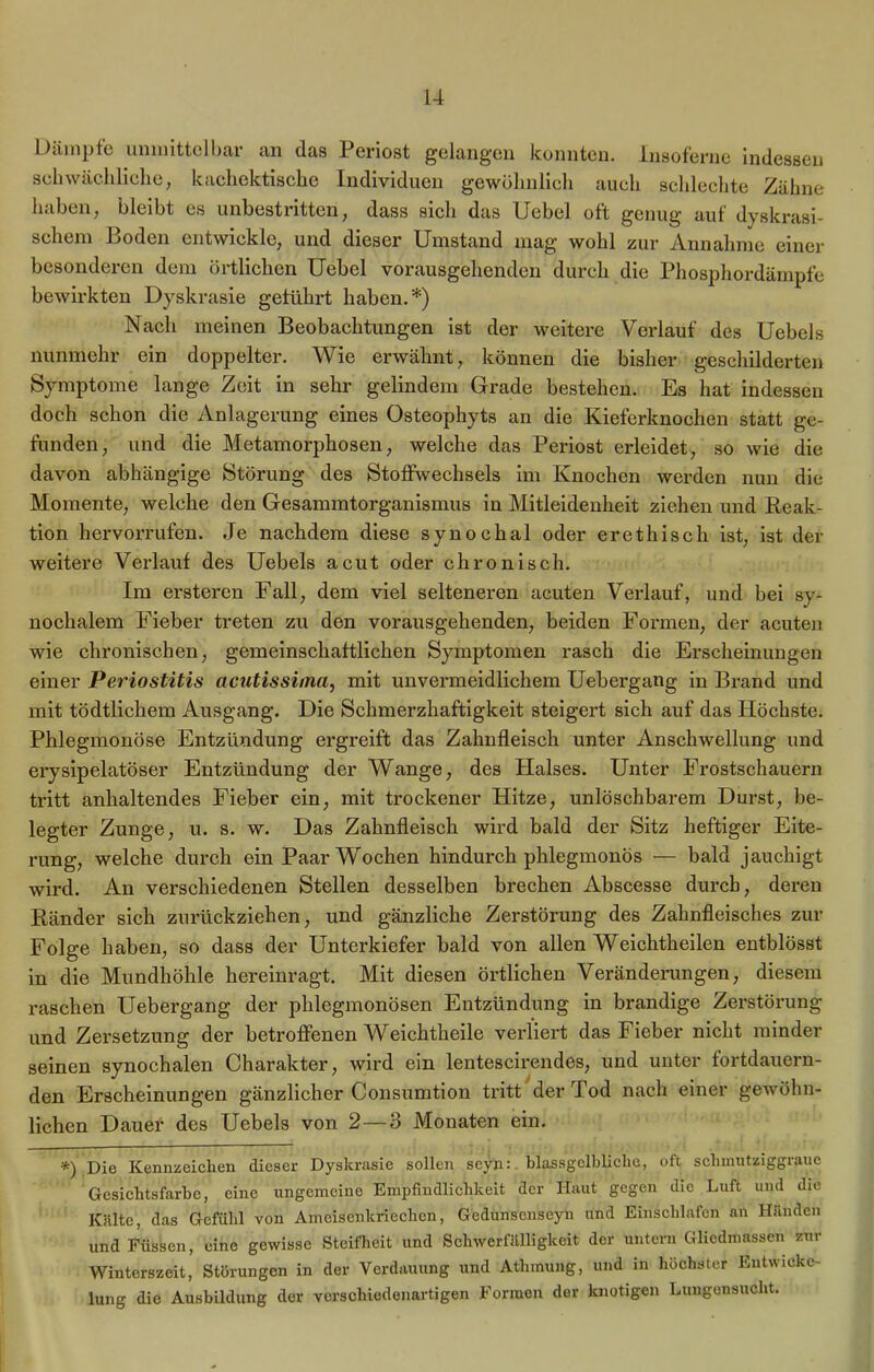 Dämpfe unmittelbar an das Periost gelangen konnten. Insoferne indessen schwächliche, kachcktische Individuen gewöhnlich auch schlechte Zähne haben, bleibt es unbestritten, dass sich das Uebel oft genug auf dyskrasi- scheni Boden entwickle, und dieser Umstand mag wohl zur Annahme einer besonderen dem örtlichen Uebel vorausgehenden durch die Phosphordämpfe bewirkten Dyskrasie geführt haben.*) Nach meinen Beobachtungen ist der weitere Verlauf des Uebels nunmehr ein doppelter. Wie erwähnt, können die bisher geschilderten Symptome lange Zeit in sehr gelindem Grade bestehen. Es hat indessen doch schon die Anlagerung eines Osteophyts an die Kieferknochen statt ge- funden, und die Metamorphosen, welche das Periost erleidet, so wie die davon abhängige Störung des Stoffwechsels im Knochen werden nun die Momente, welche den Gesammtorganismus in Mitleidenheit ziehen und Reak- tion hervorrufen. Je nachdem diese synochal oder er ethisch ist, ist der weitere Verlauf des Uebels acut oder chronisch. Im ersteren Fall, dem viel selteneren acuten Verlauf, und bei sy- nochalem Fieber treten zu den vorausgehenden, beiden Formen, der acuten wie chronischen, gemeinschaftlichen Symptomen rasch die Erscheinungen einer Periostitis acutissima, mit unvermeidlichem Uebergang in Bx-and und mit tödtlichem Ausgang. Die Schmerzhaftigkeit steigert sich auf das Höchste. Phlegmonöse Entzündung ergreift das Zahnfleisch unter Anschwellung und erysipelatöser Entzündung der Wange, des Halses. Unter Frostschauern ti’itt anhaltendes Fieber ein, mit trockener Hitze, unlöschbarem Durst, be- legter Zunge, u. s. w. Das Zahnfleisch wird bald der Sitz heftiger Eite- rung, welche durch ein Paar Wochen hindui'ch phlegmonös — bald jauchigt wird. An verschiedenen Stellen desselben brechen Abscesse durch, deren Ränder sich zurückziehen, und gänzliche Zerstörung des Zahnfleisches zur Folge haben, so dass der UnteiFiefer bald von allen Weichtheilen entblösst in die Mundhöhle hereinragt. Mit diesen örtlichen Veränderungen, diesem raschen Uebex-gang der phlegmonösen Entzündung in brandige Zei*störung und Zei’setzung der betroffenen Weichtheile verliert das Fieber nicht minder seinen synochalen Charakter, wird ein lentescffendes, und unter fortdauern- den Erscheinungen gänzlicher Consumtion tritt der Tod nach einer gewöhn- lichen Dauer des Uebels von 2—3 Monaten ein. *) Die Kennzeichen dieser Dyskrasie sollen scyn: blassgclbliclie, oft schmutziggraue Gesichtsfarbe, eine ungemeine Empfindlichkeit der Haut gegen die Luft und die Kälte, das Gefühl von Ameisenkriechen, Gedunscnseyn und Einschlafen an Händen und Füssen, eine gewisse Steifheit und Schwerfälligkeit der untern Gliedmassen zur Winterszeit, Störungen in der Verdauung und Atlimung, und in höchster Entwicke- lung die Ausbildung der verschiedenartigen Formen der knotigen Lungensucht.