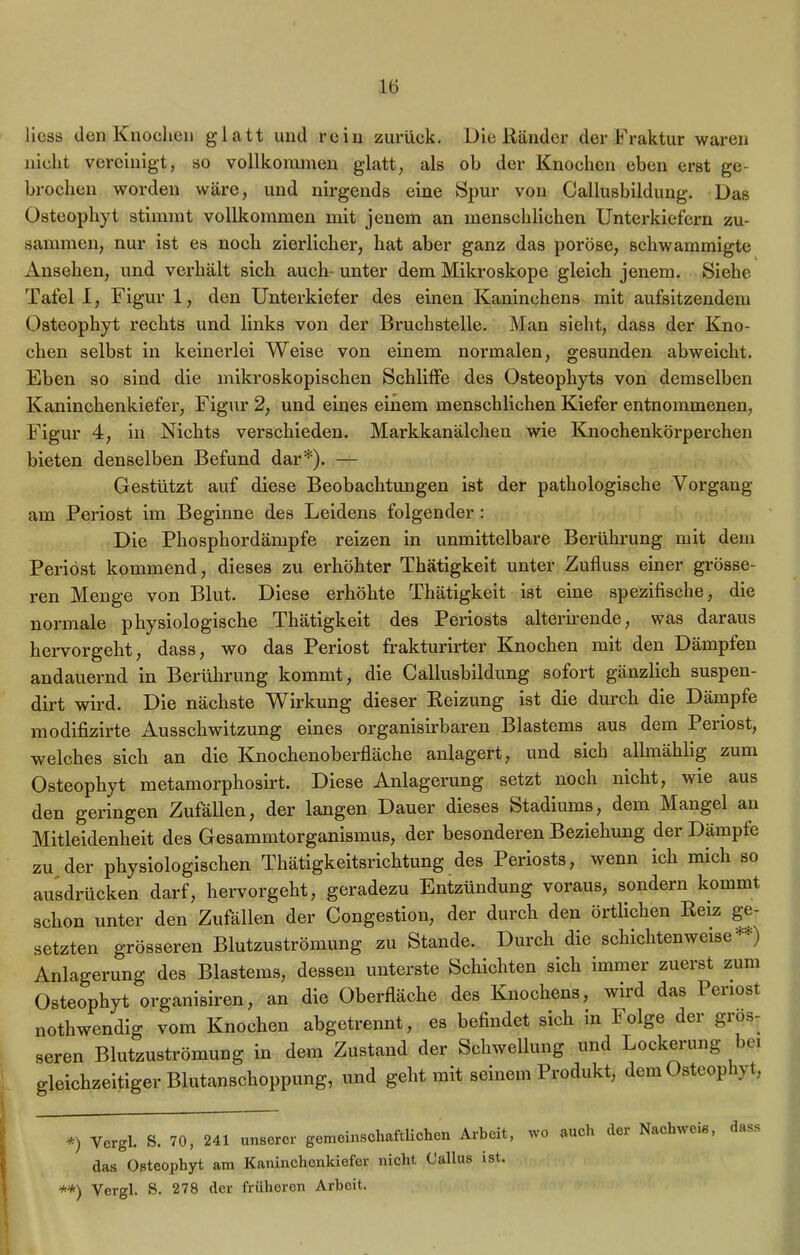 liess den Knochen glatt und rein zurück. Die Ränder der Fraktur waren nicht vereinigt, so vollkommen glatt, als ob der Knochen eben erst ge- brochen worden wäre, und nirgends eine Spur von Callusbildung. Das Üsteophyt stimmt vollkommen mit jenem an menschlichen Unterkiefern zu- sammen, nur ist es noch zierlicher, hat aber ganz das poröse, scliwammigte Ansehen, und verhält sich auch unter dem Mikroskope gleich jenem. Siehe Tafel I, Figur 1, den Unterkiefer des einen Kaninchens mit aufsitzendem üsteophyt rechts und links von der Bruchstelle. Man sieht, dass der Kno- chen selbst in keinerlei Weise von einem normalen, gesunden abweicht. Eben so sind die mikroskopischen Schliffe des Osteophyts von demselben Kaninchenkiefer, Figur 2, und eines einem menschlichen Kiefer entnommenen, Figur 4, in Nichts verschieden. Markkanälchen wie Knochenkörperchen bieten denselben Befund dar*). — Gestützt auf diese Beobachtungen ist der pathologische Vorgang am Periost im Beginne des Leidens folgender: Die Phosphordämpfe reizen in unmittelbare Berührung mit dem Periöst kommend, dieses zu erhöhter Thätigkeit unter Zufluss einer grösse- ren Menge von Blut. Diese erhöhte Thätigkeit ist eine spezifische, die normale physiologische Thätigkeit des Periosts alterirende, was daraus hervorgeht, dass, wo das Periost frakturirter Knochen mit den Dämpfen andauernd in Berührung kommt, die Callusbildung sofort gänzlich suspen- dirt wird. Die nächste Wirkung dieser Reizung ist die durch die Dämpfe modifizirte Ausschwitzung eines organisirbaren Blastems aus dem Periost, welches sich an die Knochenoberfläche anlagert, und sich allmählig zum üsteophyt metamorphosirt. Diese Anlagerung setzt noch nicht, wie aus den geringen Zufällen, der langen Dauer dieses Stadiums, dem Mangel an Mitleidenheit des Gesammtorganismus, der besonderen Beziehung der Dämpfe zu der physiologischen Thätigkeitsrichtung des Periosts, wenn ich mich so ausdrücken darf, hervorgeht, geradezu Entzündung voraus, sondern kommt schon unter den Zufällen der Congestion, der durch den örtlichen Reiz ge- setzten grösseren Blutzuströmung zu Stande. . Durch die schichtenweise **) Anlagerung des Blastems, dessen unterste Schichten sich immer zuerst zum Üsteophyt organisiren, an die Überfläche des Knochens, wird das Periost nothwendig vom Knochen abgetrennt, es befindet sich m f olge der gros- seren Blutzuströmung in dem Zustand der Schwellung und Lockerung bei gleichzeitiger Blutanschoppung, und geht mit seinem Produkt, dem üsteophyt, *) yergi. s. 70, 241 unserer gemeinschaftlichen Arbeit, wo auch der Nachweis, dass das Osteophyt am Kaninchenkiefer nicht C'allus ist. **) Vergl. S. 278 der früheren Arbeit.