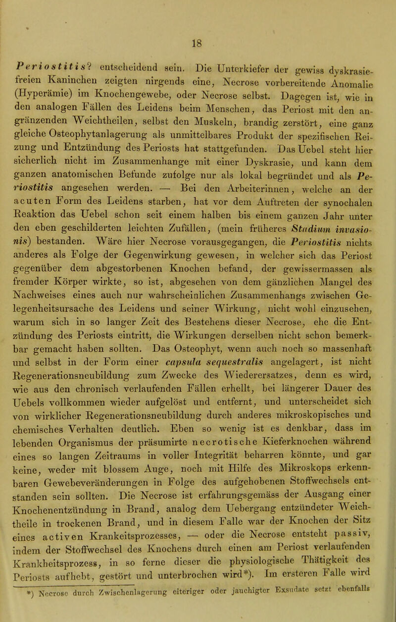 Periostitis i entscheidend sein. Die Unterkiefer der gewiss dyskrasie- freien Kaninchen zeigten nirgends eine, Necrose vorbereitende Anomalie (Hyperämie) im Knochengewebe, oder Necrose selbst. Dagegen ist, wie in den analogen Fällen des Leidens beim Menschen, das Periost mit den an- grenzenden Weichtheilen, selbst den Muskeln, brandig zerstört, eine ganz gleiche Osteophytanlagerung als unmittelbares Produkt der spezifischen Rei- zung und Entzündung des Periosts hat stattgefunden. Das Uebel steht hier sicherlich nicht im Zusammenhänge mit einer Dyskrasie, und kann dem ganzen anatomischen Befunde zufolge nur als lokal begründet und als Pe- riostitis angesehen werden. — Bei den Arbeiterinnen, welche an der acuten Form des Leidens starben, hat vor dem Auftreten der synochalen Reaktion das Uebel schon seit einem halben bis einem ganzen Jahr unter den eben geschilderten leichten Zufällen, (mein früheres Stadium invasio- nis) bestanden. Wäre hier Necrose vorausgegangen, die Periostitis nichts anderes als Folge der Gegenwirkung gewesen, in welcher sich das Periost gegenüber dem abgestorbenen Knochen befand, der gewissermassen als fremder Körper wirkte, so ist, abgesehen von dem gänzlichen Mangel des Nachweises eines auch nur wahrscheinlichen Zusammenhangs zwischen Ge- legenheitsursache des Leidens und seiner Wirkung, nicht wohl einzusehen, warum sich in so langer Zeit des Bestehens dieser Necrose, ehe die Ent- zündung des Periosts eintritt, die Wirkungen derselben nicht schon bemerk- bar gemacht haben sollten. Das Osteophyt, wenn auch noch so massenhaft und selbst in der Form einer capsula sequestralis angelagert, ist nicht Regenerationsneubildung zum Zwecke des Wiederersatzes, denn es wird, wie aus den chronisch verlaufenden Fällen erhellt, bei längerer Dauer des Uebels vollkommen wieder aufgelöst und entfernt, und unterscheidet sich von wirklicher Regenerationsneubildung durch anderes mikroskopisches und chemisches Verhalten deutlich. Eben so wenig ist es denkbar, dass im lebenden Organismus der präsumirte necrotische Kieferknochen während eines so langen Zeitraums in voller Integrität beharren könnte, und gar keine, weder mit blossem Auge, noch mit Hilfe des Mikroskops erkenn- baren Gewebeveränderungen in Folge des aufgehobenen Stoffwechsels ent- standen sein sollten. Die Necrose ist erfahrungsgemäss der Ausgang einer Knochenentzündung in Brand, analog dem Uebergang entzündeter TYeich- theile in trockenen Brand, und in diesem Falle war der Knochen der Sitz eines activen Krankeitsprozesses, — oder die Necrose entsteht passiv, indem der Stoffwechsel des Knochens durch einen am Periost verlaufenden Krankheitsprozess, in so ferne dieser die physiologische Thätigkeit des Periosts auf hebt, gestört und unterbrochen wird). Im ersteren lalle wird *) Necrose durch Zwischenlsgerung eiteriger oder jauchigtcr Exsudate setzt ebenfalls