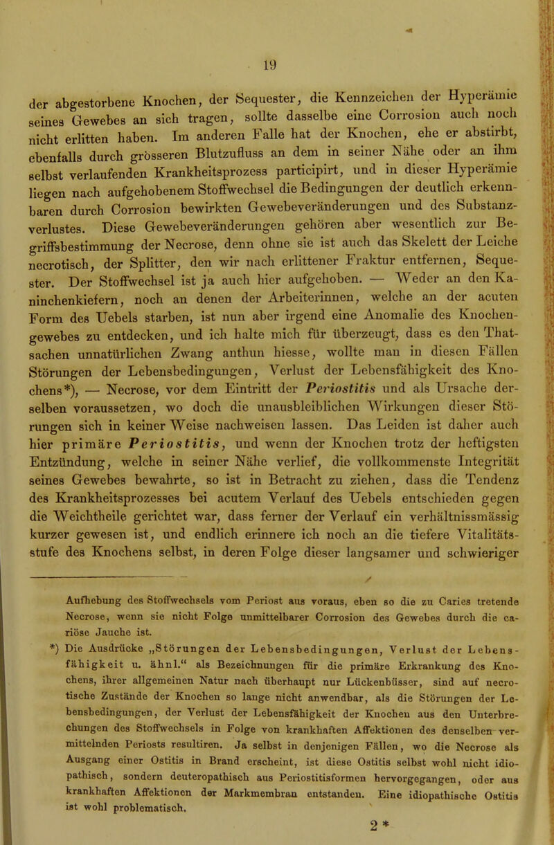 der abgestorbene Knochen, der Sequester, die Kennzeichen der Hyperämie seines Gewebes an sich tragen, sollte dasselbe eine Corrosion auch noch nicht erlitten haben. Im anderen Falle hat der Knochen, ehe er abstirbt, ebenfalls durch grösseren Blutzufluss an dem in seiner Nähe oder an ihm selbst verlaufenden Krankheitsprozess participirt, und in dieser Hyperämie liegen nach aufgehobenem Stoffwechsel die Bedingungen der deutlich erkenn- baren durch Corrosion bewirkten Gewebeveränderungen und des Substanz- verlustes. Diese Gewebeveränderungen gehören aber wesentlich zur Be- griffsbestimmung der Necrose, denn ohne sie ist auch das Skelett der Leiche necrotisch, der Splitter, den wir nach erlittener Fraktur entfernen, Seque- ster. Der Stoffwechsel ist ja auch hier aufgehoben. — Weder an den Ka- ninchenkiefern, noch an denen der Arbeiterinnen, welche an der acuten Form des Uebels starben, ist nun aber irgend eine Anomalie des Knochen- gewebes zu entdecken, und ich halte mich für überzeugt, dass es den That- sachen unnatürlichen Zwang anthun hiesse, wollte man in diesen Fällen Störungen der Lebensbedingungen, Verlust der Lebensfähigkeit des Kno- chens* *), — Necrose, vor dem Eintritt der Periostitis und als Ursache der- selben voraussetzen, wo doch die unausbleiblichen Wirkungen dieser Stö- rungen sich in keiner Weise nachweisen lassen. Das Leiden ist daher auch hier primäre Periostitis, und wenn der Knochen trotz der heftigsten Entzündung, welche in seiner Nähe verlief, die vollkommenste Integrität seines Gewebes bewahrte, so ist in Betracht zu ziehen, dass die Tendenz des Krankheitsprozesses bei acutem Verlauf des Uebels entschieden gegen die Weichtheile gerichtet war, dass ferner der Verlauf ein verhältnissmässig kurzer gewesen ist, und endlich erinnere ich noch an die tiefere Vitalitäts- stufe des Knochens selbst, in deren Folge dieser langsamer und schwieriger Aufhebung des Stoffwechsels vom Periost aus voraus, eben so die zu Caries tretende Necrose, wenn sie nicht Folge unmittelbarer Corrosion des Gewebes durch die ea- riöse Jauche ist. *) Die Ausdrücke „Störungen der Lebensbedingungen, Verlust der Lebens- fähigkeit u. ähnl.“ als Bezeichnungen für die primäre Erkrankung des Kno- chens, ihrer allgemeinen Natur nach überhaupt nur Lückenbüsser, sind auf necro- tische Zustände der Knochen so lange nicht anwendbar, als die Störungen der Le- bensbedingungen, der Verlust der Lebensfähigkeit der Knochen aus den Unterbre- chungen des Stoffwechsels in Folge von krankhaften Affektionen des denselben ver- mittelnden Periosts resultiren. Ja selbst in denjenigen Fällen, wo die Necrose als Ausgang einer Ostitis in Brand erscheint, ist diese Ostitis selbst wohl nicht idio- pathisch, sondern deuteropathisch aus Periostitisformen hervorgegangen, oder aus krankhaften Affektionen der Markmembran entstanden. Eine idiopathische Ostitis ist wohl problematisch. 2*