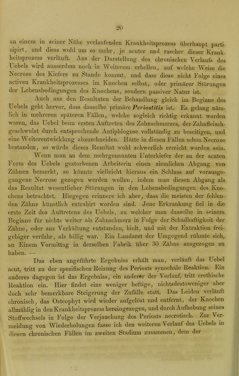 an einem in seiner Nähe verlaufenden Krankheitsprozess überhaupt parti- oipirt, und diess wohl um so mehr, je acuter und rascher dieser Krank- heitsprozess verläuft. Aus der Darstellung des chronischen Verlaufs des Uebels wird ausserdem noch in Weiterem erhellen, auf welche Weise die Necrose des Kiefers zu Stande kommt, und dass diese nicht Folge eines activen Krankheitsprozesses im Knochen selbst, oder primärer Störungen der Lebensbedingungen des Knochens, sondern passiver Natur ist. Auch aus den Resultaten der Behandlung gleich im Beginne des Uebels geht hervor, dass dasselbe primäre Periostitis ist. Es gelang näm- lich in mehreren späteren Fällen, welche sogleich richtig erkannt worden waren, das Uebel beim ersten Auftreten des Zahnschmerzes, der Zahnfleisch- geschwulst durch entsprechende Antiphlogose vollständig zu beseitigen, und eine Weiterentwicklung abzuschneiden. Hätte in diesen Fällen schon Necrose bestanden, so würde dieses Resultat wohl schwerlich erreicht worden sein. Wenn man an dem mehrgenannten Unterkiefer der an der acuten Form des Uebels gestorbenen Arbeiterin einen ziemlichen Abgang von Zähnen bemerkt, so könnte vielleicht hieraus ein Schluss auf vorausge- gangene Necrose gezogen werden wollen, indem man diesen Abgang als das Resultat wesentlicher Störungen in den Lebensbedingungen des Kno- chens betrachtet. Hiegegen erinnere ich aber, dass die meisten der fehlen- den Zähne künstlich extrahirt worden sind. Jene Erkrankung fiel in die erste Zeit des Auftretens des Uebels, zu welcher man dasselbe in seinem Beginne für nichts weiter als Zahnschmerz in Folge der Schadhaftigkeit der Zähne, oder aus Verkältung entstanden, hielt, und mit der Extraktion frei- gebiger verfuhr, als billig war. Ein Landarzt der Umgegend rühmte sich, an Einem Vormittag in derselben Fabrik über 30 Zähne ausgezogen zu haben. — Das eben angeführte Ergebniss erhält man, verläuft das Uebel acut, tritt zu der spezifischen Reizung des Periosts synochale Reaktion. Ein anderes dagegen ist das Ergebniss, ein anderer der Verlauf, tritt erethische Reaktion ein. Hier findet eine weniger heftige, nichtsdestoweniger aber doch sehr bemerkbare Steigerung der Zufälle statt. Das Leiden veiläuft chronisch, das Osteophyt wird wieder aufgelöst und entfernt, der Knochen allmählig in den Krankheitsprozess hereingezogen, und durch Aufhebung seines Stoffwechsels in Folge der Verjauchung des Periosts necrotisch. Zur Ver- meidung von Wiederholungen fasse ich den weiteren V erlauf des Uebels in diesen chronischen Fällen im zweiten Stadium zusammen, dem dei