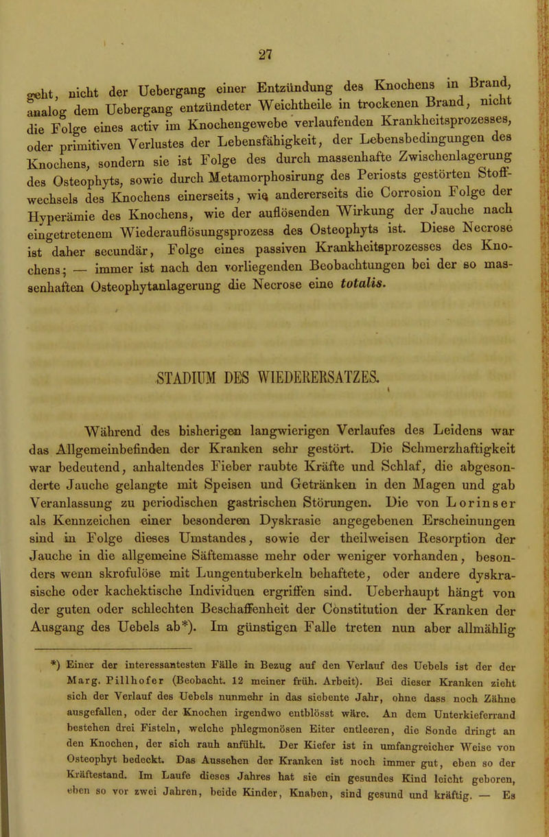 27 «eht, nicht der Uebergang einer Entzündung des Knochens in Brand analog dem Uebergang entzündeter Weichtbeile in trockenen Brand, nie 1 die Folge eines activ im Knochengewebe verlaufenden Krankheitsprozesses, oder primitiven Verlustes der Lebensfähigkeit, der Lebensbedingungen des Knochens, sondern sie ist Folge des durch massenhafte Zwischenlagerung des Osteophyts, sowie durch Metamorphosirung des Periosts gestörten fetoö- wechsels des Knochens einerseits, wiQ andererseits die Corrosion Folge der Hyperämie des Knochens, wie der auflösenden Wirkung der Jauche nach eingetretenem Wiederauflösungsprozess des Osteophyts ist. Diese Necrose ist daher secundär, Folge eines passiven Krankheitsprozesses des Kno- chens^ immer ist nach den vorliegenden Beobachtungen bei der so mas- senhaften Osteophytanlagerung die Necrose eine totalis. STADIUM DES WIEDERERSATZES, \ Während des bisherigen langwierigen Verlaufes des Leidens war das Allgemeinbefinden der Kranken sehr gestört. Die Schmerzhaftigkeit war bedeutend, anhaltendes Fieber raubte Kräfte und Schlaf, die abgeson- derte Jauche gelangte mit Speisen und Getränken in den Magen und gab Veranlassung zu periodischen gastrischen Störungen. Die von Lorinser als Kennzeichen einer besonderen Dyskrasie angegebenen Erscheinungen sind in Folge dieses Umstandes, sowie der theilweisen Resorption der Jauche in die allgemeine Säftemasse mehr oder weniger vorhanden, beson- ders wenn skrofulöse mit Lungentuberkeln behaftete, oder andere dyskra- sische oder kachektische Individuen ergriffen sind. Ueberhaupt hängt von der guten oder schlechten Beschaffenheit der Constitution der Kranken der Ausgang des Uebels ab*). Im günstigen Falle treten nun aber allmählig *) Einer der interessantesten Fälle in Bezug auf den Verlauf des Uebels ist der der Marg. Pillliofer (Beobacht. 12 meiner früh. Arbeit). Bei dieser Kranken zieht sich der Verlauf des Uebels nunmehr in das siebente Jahr, ohne dass noch Zähne ausgefallen, oder der Knochen irgendwo entblösst wäre. An dem Unterkieferrand bestehen drei Fisteln, welche phlegmonösen Eiter entleeren, die Sonde dringt an den Knochen, der sich rauh anfühlt. Der Kiefer ist in umfangreicher Weise von Osteophyt bedeckt. Das Aussehen der Kranken ist noch immer gut, eben so der Kräftestand. Im Laufe dieses Jahres hat sie ein gesundes Kind leicht geboren, eben so vor zwei Jahren, beide Kinder, Knaben, sind gesund und kräftig. — Es