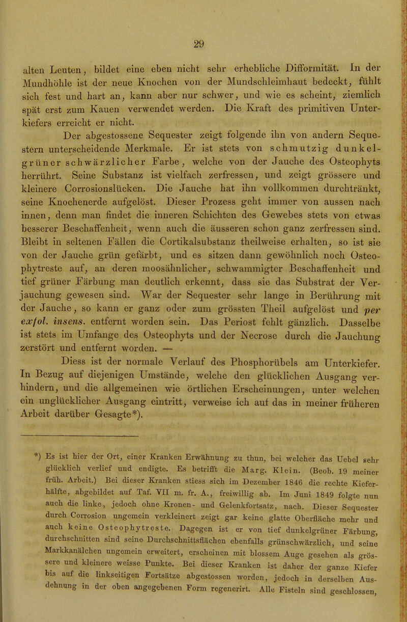 alten Leuten, bildet eine eben nicht sehr erhebliclie Difformität. ln der Mundhohle ist der neue Knochen von der Mundschleimhaut bedeckt, fühlt sich fest und hart an, kann aber nur schwer, und wie es scheint, ziemlich spät erst zum Kauen verwendet werden. Die Kraft des primitiven Unter- kiefers erreicht er nicht. Der abgestossene Sequester zeigt folgende ihn von andern Seque- stern unterscheidende Merkmale. Er ist stets von schmutzig dunkel- grüner schwärzlicher Farbe, welche von der Jauche des Osteophyts herrührt. Seine Substanz ist vielfach zerfressen, und zeigt grössere und kleinere Corrosionslücken. Die Jauche hat ihn vollkommen durchtränkt, seine Knochenerde aufgelöst. Dieser Prozess geht immer von aussen nach innen, denn man findet die inneren Schichten des Gewebes stets von etwas besserer Beschaffenheit, wenn auch die äusseren schon ganz zerfressen sind. Bleibt in seltenen Fällen die Cortikalsubstanz theilweise erhalten, so ist sie von der Jauche grün gefärbt, und es sitzen dann gewöhnlich noch Osteo- phytreste auf, an deren moosähnlicher, schwammigter Beschaffenheit und tief grüner Färbung man deutlich erkennt, dass sie das Substrat der Ver- jauchung gewesen sind. War der Sequester sehr lange in Berührung mit der Jauche, so kann er ganz oder zum grössten Theil aufgelöst und per exfol. insens. entfernt worden sein. Das Periost fehlt gänzlich. Dasselbe ist stets im Umfange des Osteophyts und der Necrose durch die Jauchung zerstört und entfernt worden. — Diess ist der normale Verlauf des Phosphorübels am Unterkiefer. In Bezug auf diejenigen Umstände, welche den glücklichen Ausgang ver- hindern, und die allgemeinen wie örtlichen Erscheinungen, unter welchen ein unglücklicher Ausgang eintritt, verweise ich auf das in meiner früheren Arbeit darüber Gesagte*). *) Es ist hier der Ort, einer Kranken Erwähnung zu thun, bei welcher das Uebel sehr glücklich verlief und endigte. Es betrifft die Marg. Klein. (Beob. 19 meiner früh. Arbeit.) Bei dieser Kranken stiess sich im Dezember 1846 die rechte Kiefer- hälfte, abgebildet auf Taf. VII m. fr. A., freiwillig ab. Im Juni 1849 folgte nun auch die linke, jedoch ohne Kronen- und Gelenkfortsatz, nach. Dieser Sequester durch Corrosion ungemein verkleinert zeigt gar keine glatte Oberfläche mehr und auch keine Osteophytreste. Dagegen ist er von tief dunkelgrüner Färbung, durchschnitten sind seine Durchschnittsflächen ebenfalls grünschwärzlich, und seine Markkanälchen ungemein erweitert, erscheinen mit blossem Auge gesehen als grös- sere und kleinere weisse Punkte. Bei dieser Kranken ist daher der ganze Kiefer bis auf die linkseitigen Fortsätze abgestossen worden, jedoch in derselben Aus- dehnung in der oben angegebenen Form regenerirt. Alle Fisteln sind geschlossen,