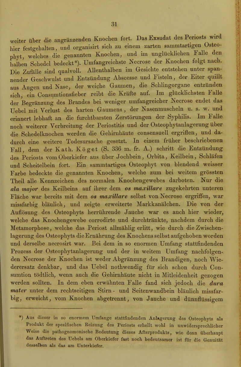 weiter über die angrenzenden Knochen fort. Das Exsudat des Periosts wird liier festgehalten, und organisirt sich zu einem zarten sammtartigen Osteo- phyt, welches die genannten Knochen, und im unglücklichen Falle den halben Schedel bedeckt*). Umfangreichste Necrose der Knochen folgt nach. Die Zufälle sind qualvoll. Allenthalben im Gesichte entstehen unter span- nender Geschwulst und Entzündung Abscesse und Fisteln, der Eiter quillt aus Augen und Nase, der weiphe Gaumen, die Schlingorgane entzünden sich, ein Consumtionsfieber reibt die Kräfte auf. Im glücklichsten Falle der Begränzung des Brandes bei weniger umfangreicher Necrose endet das Uebel mit Verlust des harten Gaumens , der Nasenmuscheln u. s. w. und erinnert lebhaft an die furchtbarsten Zerstörungen der Syphilis. Im Falle noch weiterer Verbreitung der Periostitis und der Osteophytanlagerung über die Schedelknochen werden die Gehirnhäute consensuell ergriffen, und da- durch eine weitere Todesursache gesetzt. In einem früher beschriebenen Fall, dem der Kath. Köget (S. 336 m. fr. A.) schritt die Entzündung des Periosts vom Oberkiefer aus über Jochbein, Orbita, Keilbein, Schläfen und Scheitelbein fort. Ein sammtartiges Osteophyt von blendend weisser Farbe bedeckte die genannten Knochen, welche zum bei weitem grössten Theil alle Kennzeichen des normalen Knochengewebes darboten. Nur die ala major des Keilbeins auf ihrer dem os inaxillare zugekehrten unteren Fläche war bereits mit dem os inaxillare selbst von Necrose ergriffen, war missfarbig bläulich, und zeigte erweiterte Markkanälchen. Die von der Auflösung des Osteophyts herrührende Jauche war es auch hier wieder, welche das Knochengewebe corrodirte und durchtränkte, nachdem durch die Metamorphose, welche das Pex-iost allmählig eiditt, wie durch dieZwischen- lagenmg des Osteophyts dieErnährung des Knochens selbst aufgehoben worden und derselbe necrosirt war. Bei dem in so enormen Umfang stattfindenden Prozess der Osteophytanlagerung und der in weitem Umfang nachfolgen-, den Necrose der Knochen ist weder Abgränzung des Brandigen, noch Wie- derersatz denkbar, und das Uebel nothwendig für sich schon durch Con- sumtion tödtlich, wenn auch die Gehii-nhäute nicht in Mitleidenheit gezogen werden sollten. In dem eben erwähnten Falle fand sich jedoch die dura mater unter dem rechtseitigen Stirn- und Seitenwandbein bläulich missfar- big, erweicht, vom Knochen abgetrennt, von Jauche und dünnflüssigem *) Aus dieser in so enormem Umfange stattfindenden Anlagerung des Osteophyts als Produkt der spezifischen Reizung des Periosts erhellt wohl in unwiderspreclüicher Weise die pathognomonische Bedeutung dieses Afterprodukts, wie denn überhaupt das Auftreten des Uebels am Oberkiefer fast noch bedeutsamer ist für die Gemütät desselben als das am Unterkiefer.