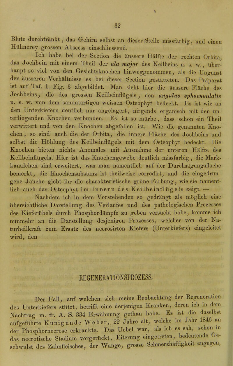 \ Blute durchtränkt, das Gehirn selbst an dieser Stelle missfarbig, und einen Hühnerey grossen Abscess einschliessend. Ich habe bei der Section die äussere Hälfte der rechten Orbita, das Jochbein mit einem Theil der ala major des Keilbeins u. s. w., über- haupt so viel von den Gesichtsknochen hinweggenommen, als die Ungunst der äusseren Verhältnisse es bei dieser Section gestatteten. Das Präparat ist auf Taf. I. Fig. 3 abgebildet. Man sieht hier die äussere Fläche des Jochbeins, die des grossen Keilbeinflügels , den angulus sphoenoidalis u. s. w. von dem sammtartigen weissen Osteophyt bedeckt. Es ist wie an den Unterkiefern deutlich nur angelagert, nirgends organisch mit den un terliegenden Knochen verbunden. Es ist so mürbe, dass schon ein Theil verwittert und von den Knochen abgefallen ist. Wie die genannten Kno- chen, so sind auch die der Orbita, die innere Fläche des Jochbeins und selbst die Höhlung des Keilbeinflügels mit dem Osteophyt bedeckt. Die Knochen bieten nichts Anomales mit Ausnahme der unteren Hälfte des Keilbeinflügels. Hier ist das Knochengewebe deutlich missfarbig, die Mark- kanälchen sind erweitert, was man namentlich auf der Durchsägungsfläche bemerkt, die Knochensubstanz ist theilweise corrodirt, und die eingedrun- gene Jauche giebt ihr die charakteristische grüne Färbung, wie sie nament- lich auch das Osteophyt im Innern des Keilbein fl ügels zeigt. — Nachdem ich in dem Vorstehenden so gedrängt als möglich eine übersichtliche Darstellung des Verlaufes und des pathologischen Prozesses des Kieferübels durch Phosphordämpfe zu geben versucht habe, komme ich nunmehr an die Darstellung desjenigen Prozesses, welcher von der Na- turheilkraft zum Ersatz des necrosirten Kiefers (Unterkiefers) eingeleitet wird, den REGENERATIONSPROZESS. Der Fall, auf welchen sich meine Beobachtung der Eegeneration des Unterkiefers stützt, betrifl't eine derjenigen Kranken, deren ich in dem Nachtrag m. fr. A. S. 334 Erwähnung gethan habe. Es ist die daselbst aufgeführte Kunigunde Weber, 22 Jahre alt, welche im Jaln lb46 an der Phosphornecrose erkrankte. Das Uebel war, als ich es sah, schon in das necrotische Stadium vorgerückt, Eiterung eingetreten, bedeutende Ge- schwulst des Zahnfleisches, der Wange, grosse Schmerzhaftigkeit zugegen,