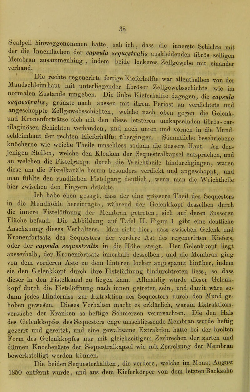 innerste Schichte mit f er die Innenflächen der capsula sequcstralis auskleidenden fibrös -zelligen Membran zusammenhing , indem beide lockeres Zellgewebe mit einander verband. Die rechte regenerirte fertige Kieferhälfte war allenthalben von der Mundschleimhaut mit unterliegender fibröser Zellgewebssckichte wie im normalen Zustande umgeben. Die linke Kieferhälfte dagegen, die capsula sequcstralis, gränzte nach aussen mit ihrem Periost an verdichtete und angeschoppte Zellgewebsschichten, welche nach oben gegen die Gelenk- und Kronenfortsätze sich mit den diese letzteren umkapselnden fibrös - car- tilaginösen Schichten verbanden, und nach unten und vornen in die Mund- schleimhaut der rechten Kieferhälfte übergingen. Sämmtliche beschriebene knöcherne wie weiche Theile umschloss sodann die äussere Haut. An den- jenigen Stellen, welche den Kloaken der Sequestralkapsel entsprachen, und an welchen die Fistelgänge durch die Weichtheile hindurchgingen, waren diese um die Fistelkanäle herum besonders verdickt und angeschoppt, und man fühlte den rundlichen Fistelgang deutlich, wenn man die Weichtheile hier zwischen den Fingern drückte. Ich habe eben gesagt, dass der eine grössere Theil des Sequesters in die Mundhöhle hereinragte, während der Gelenkkopf desselben durch die innere Fistelölfnung der Membran getreten, sich auf deren äusseren Fläche befand. Die Abbildung auf Tafel II. Figur 1 gibt eine deutliche Anschauung dieses Verhaltens. Man sieht hier, dass zwischen Gelenk und Kronenfortsatz des Sequesters der vordere Ast des regenerirten Kiefers, oder der capsula sequcstralis in die Höhe steigt. Der Gelenkkopf liegt ausserhalb, der Kronenfortsatz innerhalb desselben, und die Membran ging von dem vorderen Aste zu dem hinteren locker angespannt hinüber, indem sie den Gelenkkopf durch ihre Fistelöfihung hindurchtreten liess, so dass dieser in den Fistelkanal zu liegen kam. Allmählig würde dieser Gelenk- kopf durch die Fistelöffnung nach innen getreten sein, und damit wäre so- dann jedes Hinderniss zur Extraktion des Sequesters durch den Mund ge- hoben gewesen. Dieses Verhalten macht es erklärlich, warum Extraktions- versuche der Kranken so heftige Schmerzen verursachten. Die den Hals des Gelenkkopfes des Sequesters enge umschliessende Membran wurde heftig gezerrt und gereitzt, und eine gewaltsame. Extraktion hätte bei der breiten Form des Gelenkkopfes nur mit gleichzeitigem Zerbrechen der zarten und dünnen Knochenäste der Sequestralkapsel wie mit Zerreisung der Membran bewerkstelligt werden können. Die beiden Sequesterhälften, die vordere, welche im Monat August 1850 entfernt wurde, und aus dem Kieferkörper von dem letzten Backzahn