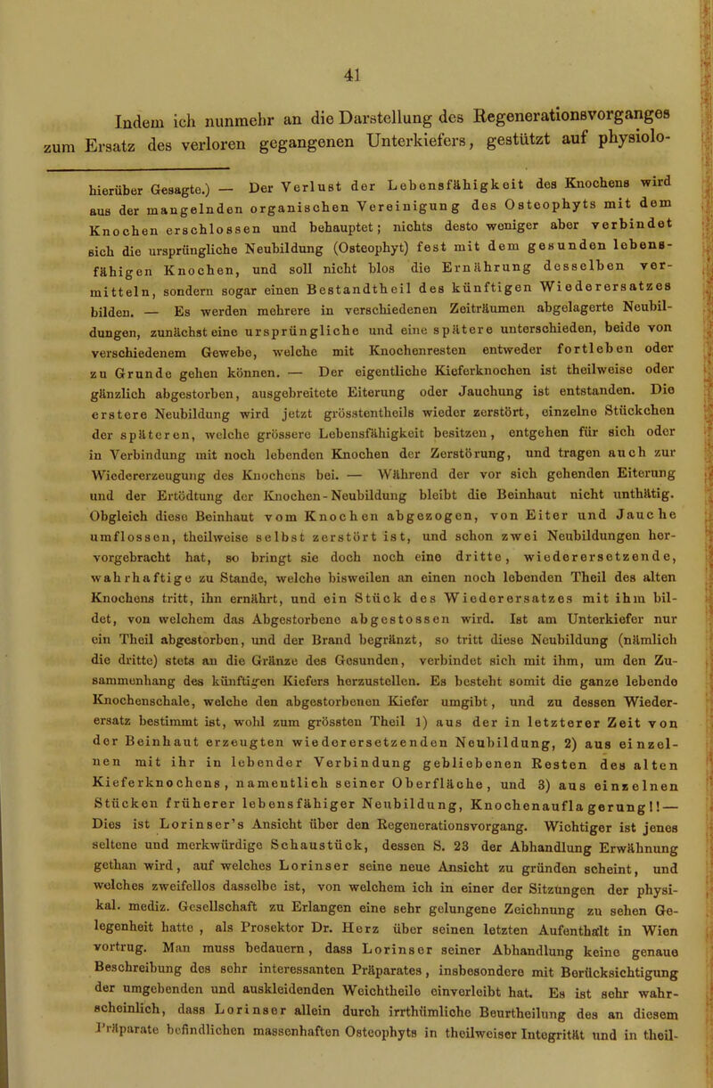 zum Indem ich nunmehr an die Darstellung des Regenerationsvorganges Ersatz des verloren gegangenen Unterkiefers, gestützt auf physiolo- hierüber Gesagte.) — Der Verlust der Lebensfähigkeit des Knochens wird aus der mangelnden organischen Vereinigung des Osteophyts mit dom Knochen erschlossen und behauptet; nichts desto weniger aber verbindet sich die ursprüngliche Neubildung (Osteophyt) fest mit dem gesunden lebens- fähigen Knochen, und soll nicht blos die Ernährung desselben ver- mitteln, sondern sogar einen Bestandteil des künftigen Wi e de r ers atz es bilden. — Es werden mehrere in verschiedenen Zeiträumen abgelagerte Neubil- dungen, zunächst eine ursprüngliche und eine spätere unterschieden, beide von verschiedenem Gewebe, welche mit Knochenresten entweder fortleben oder zu Grunde gehen können. — Der eigentliche Kieferknochen ist thoilweise oder gänzlich abgestorben, ausgebreitete Eiterung oder Jauchung ist entstanden. Die erstcre Neubildung wird jetzt grösstentheils wieder zerstört, einzelne Stückchen der späteren, welche grössere Lebensfähigkeit besitzen, entgehen für sich oder in Verbindung mit noch lebenden Knochen der Zerstörung, und tragen auch zur Wiedererzeugung des Knochens bei. — Während der vor sich gehenden Eiterung und der Ertödtung der Knochen-Neubildung bleibt die Beinhaut nicht unthätig. Obgleich diese Beinhaut vom Knochen abgezogen, von Eiter und Jauche umflossen, theilweise selbst zerstört ist, und schon zwei Neubildungen her- vorgebracht hat, so bringt sie doch noch eine dritte, wiederersetzende, wahrhaftige zu Stande, welche bisweilen an einen noch lebenden Theil des alten Knochens tritt, ihn ernährt, und ein Stück des Wiederersatzes mit ihm bil- det, von welchem das Abgestorbene abgestossen wird. Ist am Unterkiefer nur ein Theil abgestorben, und der Brand begränzt, so tritt diese Neubildung (nämlich die dritte) stets an die Gränze des Gesunden, verbindet sich mit ihm, um den Zu- sammenhang des künftigen Kiefers herzustellen. Es besteht somit die ganze lebende Knochenschale, welche den abgestorbenen Kiefer umgibt, und zu dessen Wieder- ersatz bestimmt ist, wohl zum grössten Theil 1) aus der in letzterer Zeit von der Beinhaut erzeugten wiederersetzenden Neubildung, 2) aus einzel- nen mit ihr in lebender Verbindung gebliebenen Resten des alten Kieferknochens, namentlich seiner Oberfläche, und 3) aus einzelnen Stücken früherer lebensfähiger Neubildung, Knochenaufla gerung 1! — Dies ist Lorinser’s Ansicht über den Regenerationsvorgang. Wichtiger ist jenes seltene und merkwürdige Schaustück, dessen S. 23 der Abhandlung Erwähnung gethan wird, auf welches Lorinser seine neue Ansicht zu gründen scheint, und welches zweifellos dasselbe ist, von welchem ich in einer der Sitzungen der physi- kal. mediz. Gesellschaft zu Erlangen eine sehr gelungene Zeichnung zu sehen Ge- legenheit hatte , als Prosektor Dr. Herz über seinen letzten Aufenthalt in Wien voitiug. Man muss bedauern, dass Lorinser seiner Abhandlung keine genaue Beschreibung des sohr interessanten Präparates, insbesondere mit Berücksichtigung der umgebenden und auskleidenden Weichtheile einvorleibt hat. Es ist sehr wahr- scheinlich, dass Lorinser allein durch irrthümliche Beurtheilung des an diesem Präparate befindlichen massenhaften Osteophyts in thoilweiser Intogrität und in theil-