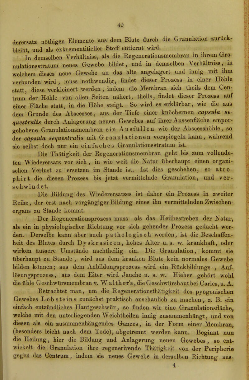 derersatz nöthigen Elemente aus dem Blute durch die Granulation zurück- bleibt, und als exkrementitieller Stoff entfernt wird. In demselben Verliältniss, als die Regenerationsmembran in ihrem Gra- nulationsstratum neues Gewebe bildet, und in demselben \ erhältniss, in welchem dieses neue Gewebe an das alte angelagert und innig mit ihm verbunden wird , muss nothwendig, findet dieser Prozess in einer Höhle statt, diese verkleinert werden , indem die Membran sich theils dem Cen- trum der Höhle von allen Seiten nähert, theils, findet dieser Prozess auf einer Fläche statt, in die Höhe steigt. So wird es erklärbar, wie die aus dem Grunde des Abscesses, aus der Tiefe einer knöchernen capsula se- questralis durch Anlagerung neuen Gewebes auf ihrer Aussenfläche etnpor- gehobene Granulationsmembran ein Ausfüllen wie der Abscesshöhle, so der capsula sequestralis mit Granulationen vorspiegeln kann, während sie selbst doch nur ein einfaches Granulationsstratum ist. Die Thätigkeit der Regenerationsmembran geht bis zum vollende- ten Wiederersatz vor sich , in wie weit die Natur überhaupt einen organi- schen Verlust zu ersetzen im Stande ist. Ist dies geschehen, so atro- phirt die diesen Prozess bis jetzt vermittelnde Granulation, und ver- schwindet. Die Bildung des Wiederersatzes ist daher ein Prozess in zweiter Reihe, der erst nach vorgängiger Bildung eines ihn vermittelnden Zwischen- organs zu Stande kommt. Der Regenerationsprozess muss als das Heilbestreben der Natur, als ein in physiologischer Richtung vor sich gehender Prozess gedacht wer- den. Derselbe kann aber auch pathologisch werden, ist die Beschaffen- heit des Blutes durch Dyskrasieen, hohes Alter u. s. w. krankhaft, oder wirken äussere Umstände nachtheilig ein. Die Granulation, kommt sie überhaupt zu Stande , wird aus dem kranken Blute kein normales Gewebe bilden können; aus dem Anbildungsprozess wird ein Rückbildungs-, Auf- lösungsprozess, aus dem Eiter wird Jauche u. s. w. Hieher gehört wohl die üble Geschwürsmembran v. W alth er’s, die Geschwürshaut bei Caries,u.A. Betrachtet man, um die Regenerationsthätigkeit des pyogenisehen Gewebes Lobsteins zunächst praktisch anschaulich zu machen, z. B. ein einfach entzündliches Hautgeschwür, so finden wir eine Granulationsfläche, welche mit den unterliegenden Weichtheilen innig zusammenhängt, und von diesen als ein zusammenhängendes Ganzes, in der Form einer Membran, (besonders leicht nach dem Tode), abgetrennt werden kann. Beginnt nun die Heilung, hier die Bildung und Anlagerung neuen Gewebes, so ent- wickelt die Granulation ihre regenerirende Thätigkeit von der Peripherie gegen das Centrum, indem sie neues Gewebe in derselben Richtung aua- 4