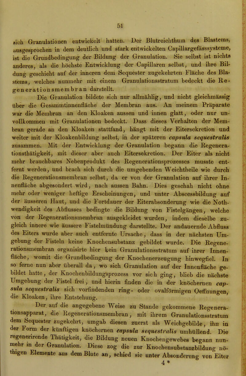 sich Granulationen entwickelt hatten. Der ßlutreichthum des Blastem», ausgesprochen in dem deutlich und stark entwickelten Capillargefässsysteme, ist die Grundbedingung der Bildung der Granulation. Sie selbst ist nichts anderes, als die höchste Entwicklung der Capillaren selbst, und ihre Bil- dung geschieht auf der inneren dem Sequester zugekehrten Fläche des Bla- stems, welches nunmehr mit einem Granulationsstratum bedeckt die Re- gen erationsmembran darstellt. Die Granulation bildete sich nur allmählig, und nicht gleichmässig über die Gesammtinnenfläche der Membran aus. An meinem Präparate war die Membran an den Kloaken aussen und innen glatt, oder nur un- vollkommen mit Granulationen bedeckt. Dass dieses Verhalten der Mem- bran gerade an den Kloaken stattfand, hängt mit der Eitersekretion und weiter mit der Kloakenbildung selbst, in der späteren capsula sequestralis zusammen. Mit der Entwicklung der Granulation begann die Regenera- tionsthätigkeit, mit dieser aber auch Eitersekretion. Der Eiter als nicht mehr brauchbares Nebenprodukt des Regenerationsprozesses musste ent- fernt werden, und brach sich durch die umgebenden Weichtheile wie durch die Regenerationsmembran selbst, da er von der Granulation auf ihrer In- nenfläche abgesondert wird, nach aussen Bahn. Dies geschah nicht ohne mehr oder weniger heftige Erscheinungen, und unter Abscessbildung auf der äusseren Haut, und die Fortdauer der Eiterabsonderung wie die Noth- wendigkeit des Abflusses bedingte die Bildung von Fistelgängen, welche von der Regenerationsmembran ausgekleidet wurden, indem dieselbe zu- gleich innere wie äussere Fistelmündung darstellte. Der andauernde Abfluss des Eiters wurde aber auch entfernte Ursache, dass in der nächsten Um- gebung der Fisteln keine Knochensubstanz gebildet wurde. Die Regene- rationsmembran organisirte hier kein Granulationsstratum auf iürer Innen- fläche, womit die Grundbedingung der Knochenerzeugung hinwegfiel. In so ferne nun aber überall da, wo sich Granulation auf der Innenfläche ge- bildet hatte, der Knochenbildungsprozess vor sich ging, blieb die nächste Umgebung der h istel frei, und hierin finden die in der knöchernen Cap- sula sequestralis sich vorfindenden ring- oder ovalförmigen Oeffnungen, die Kloaken, ihre Entstehung. Der auf die angegebene Weise zu Stande gekommene Regenera- tionsapparat, die Regenerationsmembran, mit ihrem Granulationsstratum dem Sequester zugekehrt, umgab diesen zuerst als Weichgebilde, ihn in der Form der künftigen knöchernen capsula sequestralis umhüllend. Die regenerirende Thätigkeit, die Bildung neuen Knochengewebes begann nun- mehr xn der Granulation. Diese zog die zur Knochensubstanzbildung nö- thxgen Elemente aus dem Blute an, schied sie unter Absonderung von Eiter 4 *