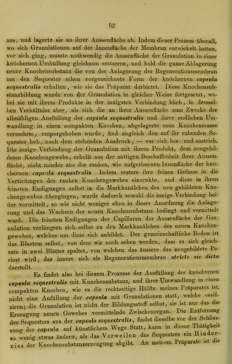 aus, und lagerte sie an ihrer Aussenfläche ab. Indem dieser Prozess überall, wo sich Granulationen auf der Innenfläche der Membran entwickelt hatten, vor sich ging, musste nothwendig die Aussenfläche der Granulation in einer knöchernen Umhüllung gleichsam erstarren, und bald die ganze Ablagerung neuer Knochensubstanz die von der Anlagerung der Regenerationsmembra» um den Sequester schon vorgezeichnete Form der knöchernen capsula sequestralis erhalten , wie sie das Präparat darbietet. Diese Knochensub- stanzbildung wurde von der Granulation in gleicher Weise fortgesetzt, wo- bei sie mit ihrem Produkte in der innigsten Verbindung blieb, in demsel- ben Verhältniss aber, als sich die an ihrer Aussenfläche zum Zwecke der allmähligen Ausfüllung der capsula sequestralis und ihrer endlichen Um- wandlung in einen compakten Knochen, abgelagerte neue Knoehenmasse vermehrte, emporgehoben wurde, und zugleich den auf ihr ruhenden Se~ quester hob, nach dem stehenden Ausdruck, — vor sieh her- undaustrieb. Die innige Verbindung der Granulation mit ihrem Produkt, dem neugebil- deten Knochengewebe, erhellt aus der zottigen Beschaffenheit ihrer Aussen- fläche, nicht minder aus der rauhen, wie aufgerissenen Innenfläche der knö- chernen capsula sequestralis. Indem erstere ihre feinen Gefässe in die Vertiefungen des rauhen Knochengewebes einsenkte, und diese in ihren feinsten Endigungen selbst in die Markkanälchen des neu gebildeten Kno- chengewebes übergingen, wurde dadurch sowohl die innige Verbindung bei- der vermittelt, so wie nicht weniger eben in dieser Anordnung die Anlage- rung und das Wachsen der neuen Knochensubstanz bedingt und vermittelt ward. Die feinsten Endigungen der Capillaren der Aussenfläche der Gra- nulation verlängern sich selbst zu den Markkanälchen des neuen Knochen- gewebes, welches um diese sich anbildet. Der gemeinschaftliche Boden ist das Blastem selbst, von dem wir noch sehen werden, dass es sich gleich- sam in zwei Blätter spaltet, von welchen das äussere das neugebildete Pe- riost wird, das innere sich als Regenerationsmembran stricte sic dicta darstellt. Es findet also bei diesem Prozesse der Ausfüllung der knöchernen capsula sequestralis mit Knochensubstanz, und ihrer Umwandlung m einen compakten Knochen, wie es die rechtseitige Hälfte meines Präparates ist, nicht eine Anfüllung der capsula mit Granulationen statt,. welche ossifi- ziren; die Granulation ist nicht der Bildungsstoff selbst, sie ist nur das die Erzeugung neuen Gewebes vermittelnde Zwischenorgan. Die Entfernung des Sequesters aus der capsula sequestralis, findet dieselbe vor der Schlies- sung der capsula auf künstlichem Wege Statt, kann in dieser Thätigkeit so wenig etwas ändern, als das Verweilen des Sequesters ein Hinder- niss der Knochensubstanzerzeugung abgibt. An meinem Präparate ist ie