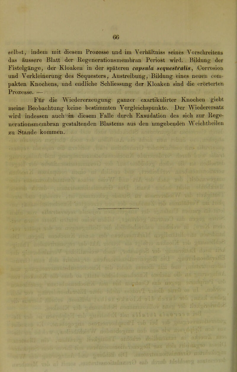 selbst, indem mit diesem Prozesse und im Verhältnis« seines Vorsehreitens das äussere Blatt der Regenerationsmembran Periost wird. Bildung der Fistelgänge, der Kloaken in der späteren capsula sequeatralis, Corrosion und Verkleinerung des Sequesters, Austreibung, Bildung eines neuen com- pakten Knochens, und endliche Schliessung der Kloaken sind die erörterten Prozesse. — Für die Wiedererzeugung ganzer exartikulirter Knochen giebt meine Beobachtung keine bestimmten Vergleichspunkte. Der Wiederersatz wird indessen auch -in diesem Falle durch Exsudation des sich zur Rege- nerationsmembran gestaltenden Blastems aus den umgebenden Weichtheilen zu Stande kommen. i