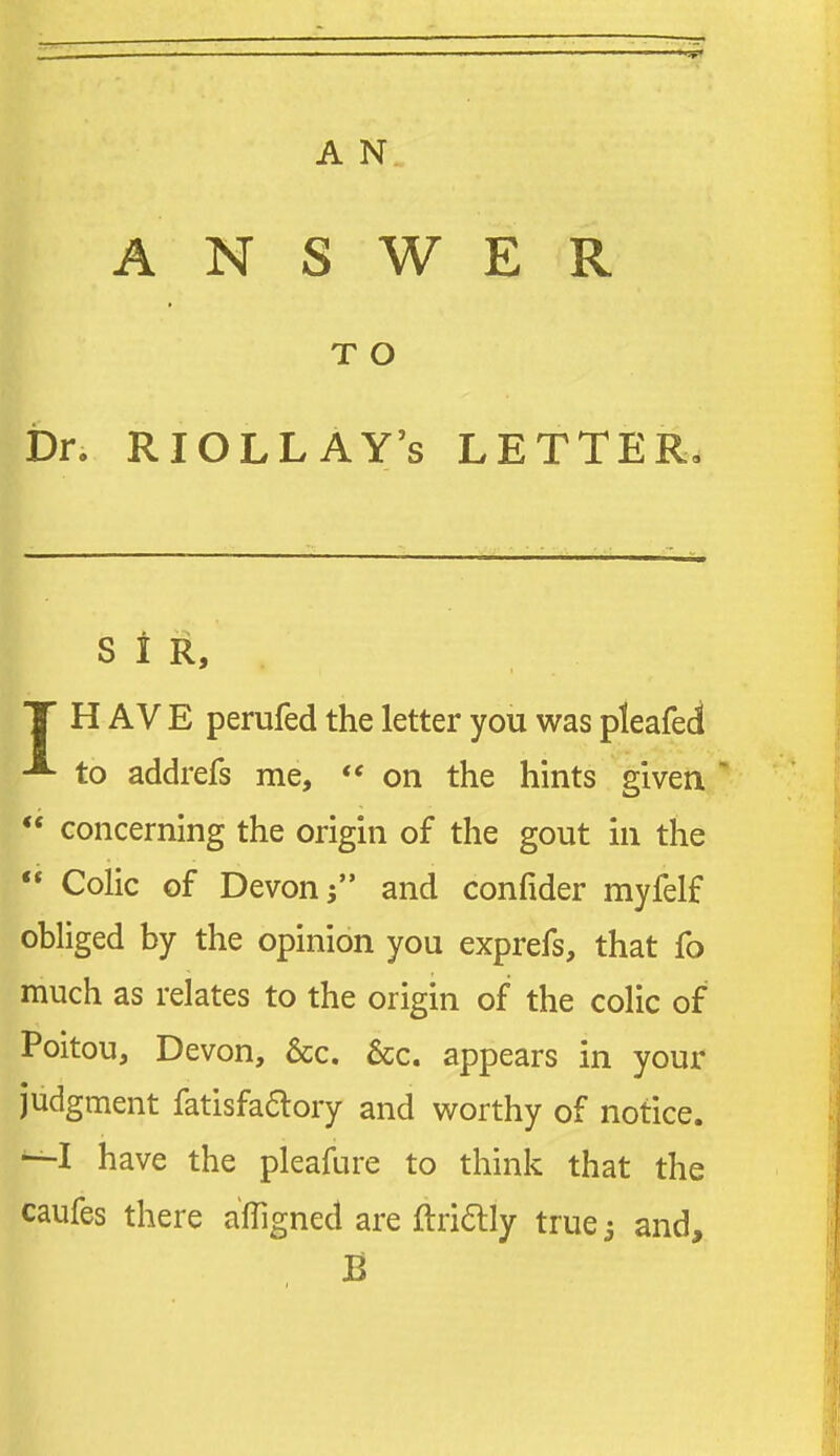 ANSWER T O bn RIOLLAY's LETTER, S I R, T H A V E perufed the letter you was pleafed to addrefs me,  on the hints given ** concerning the origin of the gout in the  Colic of Devon; and confider myfelf obliged by the opinion you exprefs, that fo much as relates to the origin of the colic of Poitou, Devon, &c. 6cc. appears in your judgment fatisfaaory and worthy of notice. have the pleafure to think that the caufes there afllgned are ftriftly true; and, B