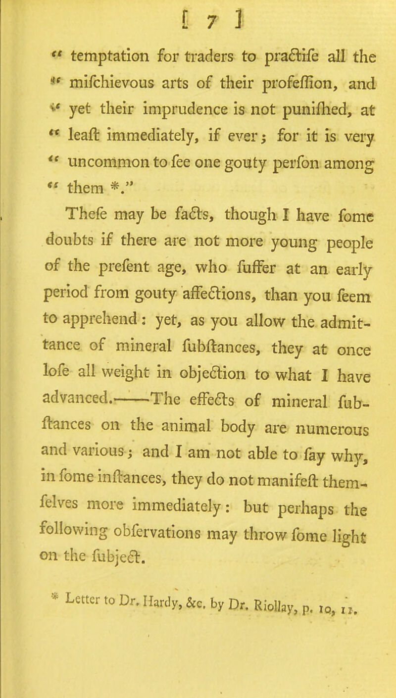  temptation for traders to pra6life all the ** mifchievous arts of their profeffion, and yet their imprudence is not punifhed, at ** leaft immediately, if ever^ for it is very  uncommon to fee one gouty perfon among *' them Thefe may be fafts, though I have fome doubts if there are not more young people of the prefent age, who fufFer at an early- period from gouty afFedions, than you feem to apprehend: yet, as you allow the admit- tance of mineral fubftances, they at once lofe all weight in objeftion to what I have advanced.—-The efFefts of mineral fub- ftances on the animal body are numerous and various j and I am not able to fay why, in fome inftances, they do not manifeft them- felves more immediately: but perhaps the following obfervations may throw fome light on the fubje6l. * Letter to Dr, Hardy, &c. by Dr. RioHay, p. iq,