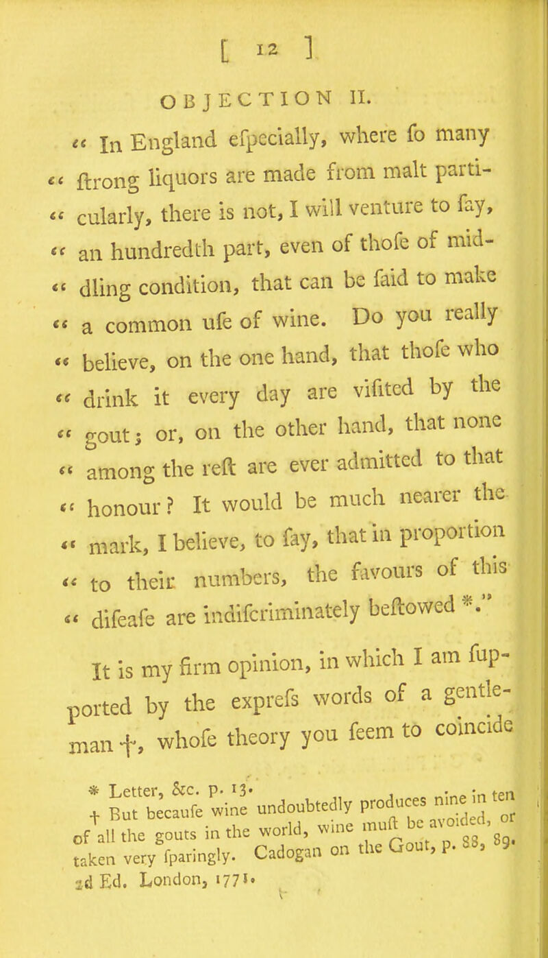 OBJECTION II. « In England efpecially, where fo many ftrong liquors are made from malt parti- cularly, there is not, I will venture to fay, an hundredth part, even of thofe of mid- dling condition, that can be faid to make a common ufe of wine. Do you really believe, on the one hand, that thofe who < drink it every day are vifited by the ' gout; or, on the other hand, that none * among the reft are ever admitted to that c honour ? It would be much nearer the- c mark, I believe, to fay, that in proportion to their numbers, the favours of this  difeafe are indifcriminately beftowed It is my firm opinion, in which I am fup- ported by the exprefs words of a gentle- man f, whofe theory you feem to comcide ! BrJ^cfufewi:!* undoubtedly produces nine in ten oAlU eTouts i-he world, wine '-J^^^-' f 3 taken very fparingly. Cadogan on the Gout, p. 88, 89. 2.d Ed. London, 177«•