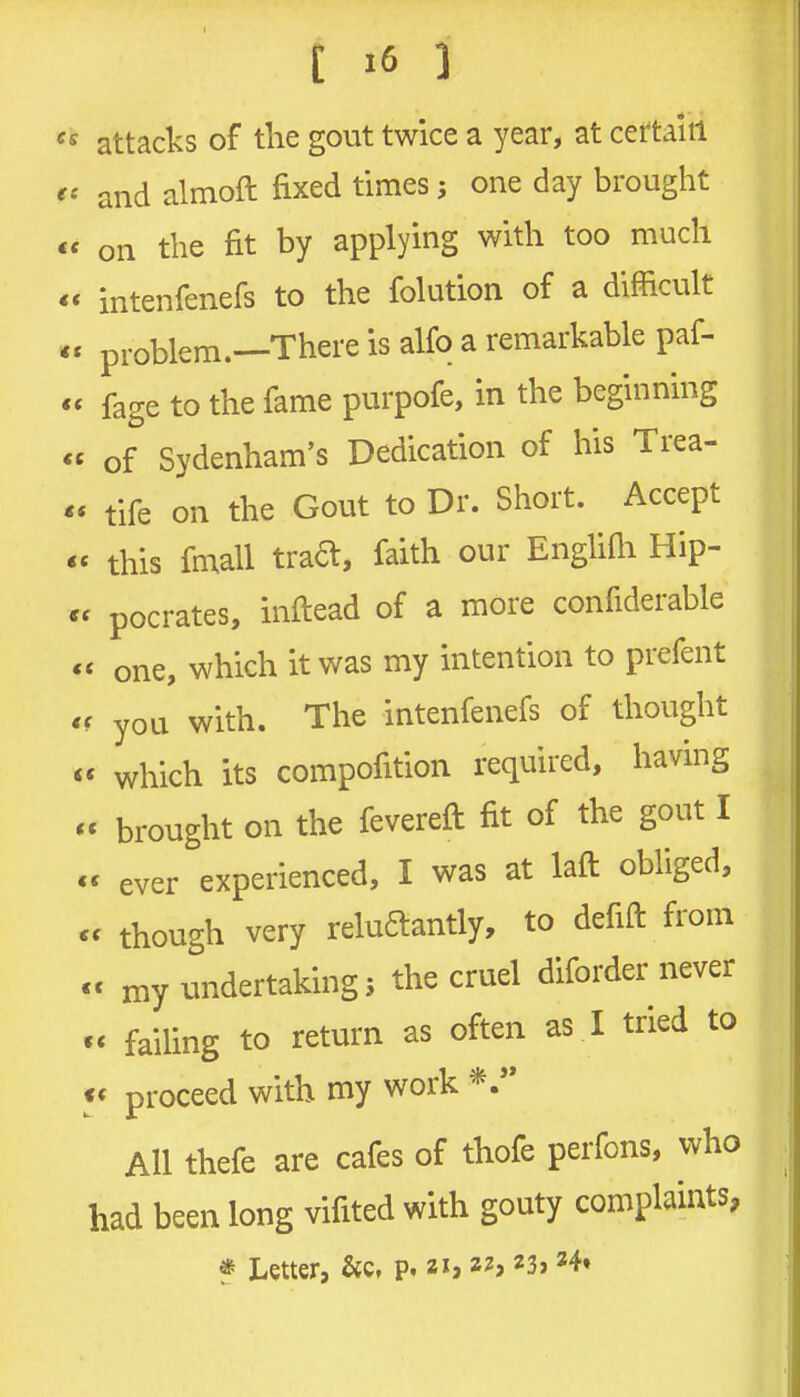 attacks of the gout twice a year, at certain and almoft fixed times; one day brought on the fit by applying with too much intenfenefs to the folution of a difficult problem.—There is alfo a remarkable paf- fage to the fame purpofe, in the beginning of Sydenham's Dedication of his Trea- tife on the Gout to Dr. Short. Accept this fmall traa, faith our EngUfii Hip- pocrates, inftead of a more confiderable * one, which it was my intention to prefent < you with. The intenfenefs of thought « which its compofition required, having « brought on the fevereft fit of the gout I « ever experienced, I was at laft obliged, < though very reluftantly, to defift from c my undertaking; the cruel diforder never failing to return as often as I tried to f« proceed with my work AH thefe are cafes of thofe perfons, who had been long vifited with gouty complaints, * Letter, &c, p. zh 22,23? 24*