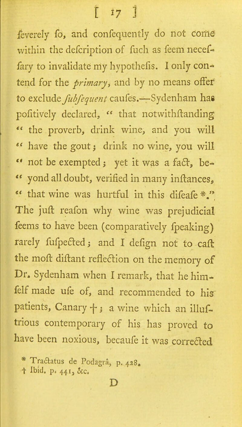 feverely fo, and confequently do not come j within the defcription of fuch as feem necef- | fary to invalidate my hypothefis. I only con- j tend for the primary, and by no means offer to exclude fubfequent caufes.—Sydenham has 1 pofitively declared,  that notwithftanding | ** the proverb, drink wine, and you will j . . . ' have the gout; drink no wine, you will 1 ** not be exempted 5 yet it was a fa61:, be- \ ** yond all doubt, verified in many inftances, |  that wine was hurtful in this difeafe*.'* ] The juft reafon why wine was prejudicial i feems to have been (comparatively fpeaking) rarely fufpefted; and I defign not to caft ; the moft diftant reflexion on the memory of j Dr. Sydenham when I remark, that he him* ' felf made ufe of, and recommended to hiar patients, Canary f ^ a wine which an illuf- 1 trious contemporary of his has proved to i have been noxious, becaufe it was correa:ed 1 i * Tradtatus de Podagra, p. 428, i t Ibid, p* 441, &c. \