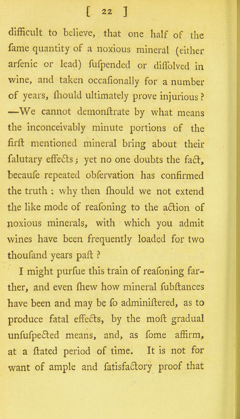 difficult to believe, that one half of the fame quantity of a noxious mineral (either arfenic or lead) fufpended or diffolved in wine, and taken occafionally for a number of years, fliould ultimately prove injurious ? —We cannot demonftrate by what means the inconceivably minute portions of the firft mentioned mineral bring about their falutary efFe6ls j yet no one doubts the fa6t, becaufe repeated obfervation has confirmed the truth : why then fhould we not extend the like mode of reafoning to the a6tion of noxious minerals, with which you admit wines have been frequently loaded for two thoufand years paft ? I might purfue this train of reafoning far- ther, and even fhew how mineral fubftances have been and may be fo adminiftered, as to produce fatal effe6ts, by the moft gradual unfufpe6led means, and, as fome affirm, at a ftated period of time. It is not for want of ample and fatisfa6tory proof that