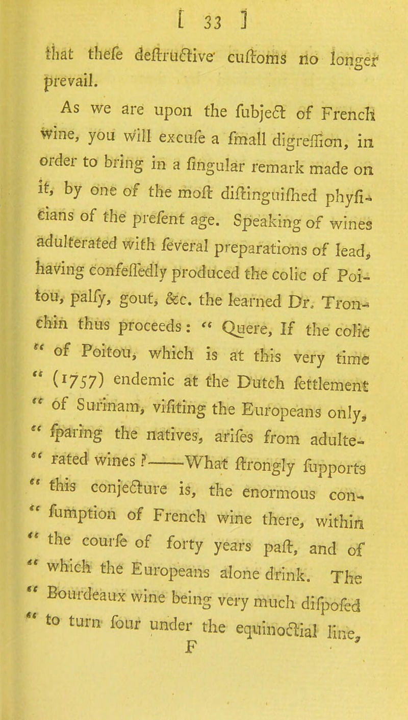 tiiat thefe deftru6i:ive' cuftoms no ionget prevail. As we are upon the fubjea: of French ivine, you will excufe a fmall digrelTian, in order to bring in a Angular remark made on it, by one of the moft diffinguifhed phyfi^ dans of the prefent age. Speaking of wines adulterated with feveral preparations of lead, having confefledly produced the colic of Poi- tou, palfy, gout, &c. the learned Dr. Tron- chin thus proceeds: Quere, If the coHc of Poitou, which is at this very time  (1757) endemic at the Dutch fettlement of Surinam, vifiting the Europeans only,  fparing the natives, arifes from adulte- rated wines ? What ftrongly fupports  this conjeaure is, the enormous con^  fumption of French wine there, within the courfe of forty years paft, and of  which the Europeans alone drink. The Bourdeaux wine being very much difpofed  to turn four under the equinoaial Ife,