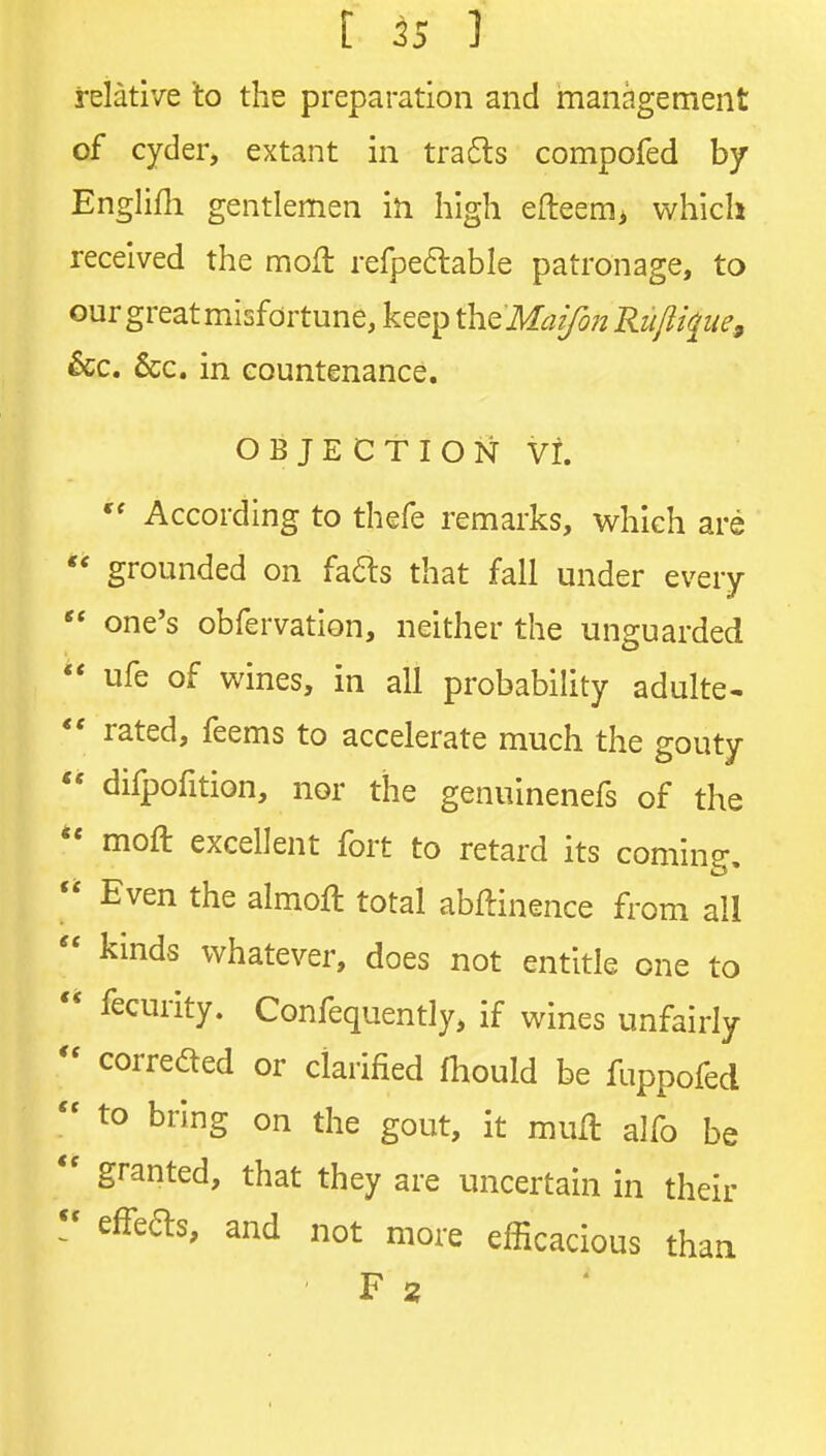 relative to the preparation and management of cyder, extant in tra6ls compofed by Englifli gentlemen in high efteem> which received the mofl refpedable patronage, to our great misfortune, keep i^a^MaifonRiijlque^ &c. &c. in countenance. OBJECTION vr. According to thefe remarks, which are  grounded on fa6ls that fall under every  one's obfervation, neither the unguarded ** ufe of wines, in all probability adulte- *' rated, feems to accelerate much the gouty  difpofition, nor the genuinenefs of the *' moft excellent fort to retard its coming,  Even the almoft total abftinence from all  kinds whatever, does not entitle one to  fecurity. Confequently, if wines unfairly  correaed or clarified fhould be fuppofed  to bring on the gout, it mull alfo be  granted, that they are uncertain in their effeas, and not more efficacious thaa F 2