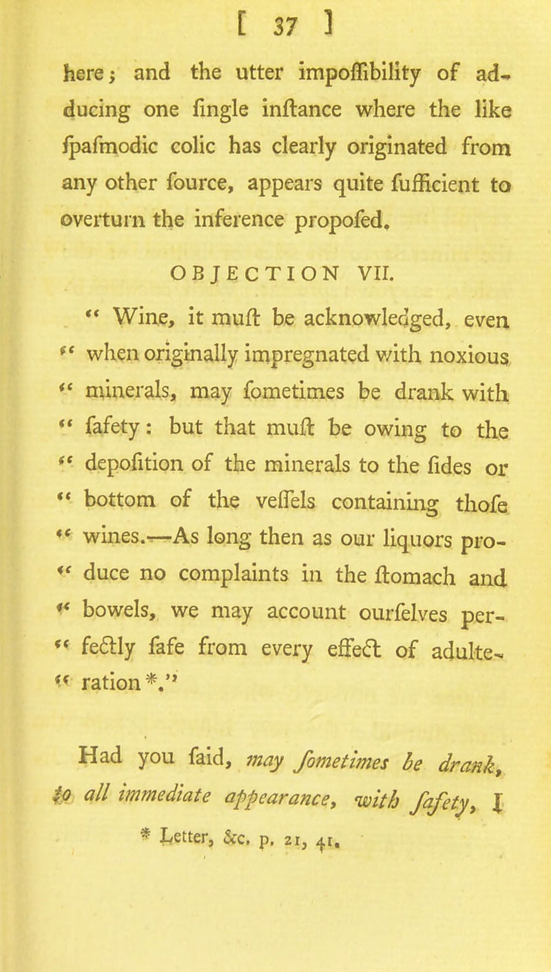 here 5 and the utter impoffibility of ad^ ducing one fingle inftance where the like fpafmodic eolic has clearly originated from any other fource, appears quite fufficient to overturn the inference propofed, OBJECTION VII. ** Wine, it muft be acknowledged, even  when originally impregnated v/ith noxious minerals, may fometimes be drank with ♦* fafety: but that muft be owing to the depofition of the minerals to the fides or «* bottom of the veflels containing thofe wines.-r-As long then as our liquors pro- duce no complaints in the ftomach and ^ bowels, we may account ourfelves per- fe6lly fafe from every effed of adulte-. ration Had you faid, may fometimes he drank, ^ all immediate appearance^ with fafety, I * f^etter, &c. p. 21, 41,