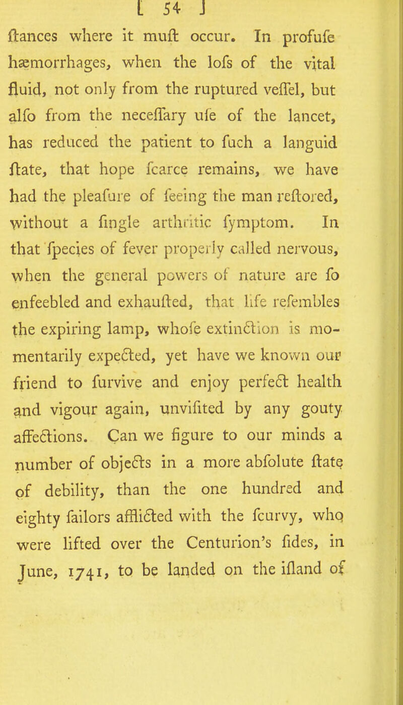 ftances where it muft occur. In profufe hsemorrhages, when the lofs of the vital fluid, not only from the ruptured veffel, but alfo from the neceflary ule of the lancet, has reduced the patient to fach a languid ftate, that hope fcarce remains, we have had the pleafure of feeing the man reftored, without a fingle arthritic fymptom. In that fpecies of fever properly called nervous, when the general powers of nature are fo enfeebled and exhaufled, that life refembles the expiring lamp, whofe extin6lion is mo- mentarily expe6ted, yet have we known oup fi-iend to furvive and enjoy perfe6l health ^nd vigour again, unvifited by any gouty affections. Can we figure to our minds a number of objefls in a more abfolute ilate of debility, than the one hundred and eighty failors afflided with the fcarvy, whq were Hfted over the Centurion's fides, in June, 1741, to be landed on the ifland of