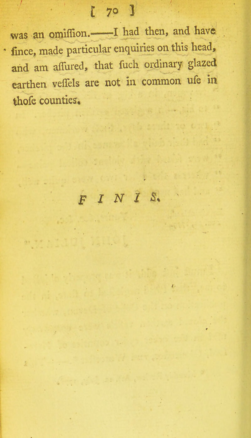was an omlflion. -^^^^ then, and have * fince, made particular enquiries on this head, and am affured, that fuch ordinary glazed earthen veflels are not in common ufe in thofe counties.