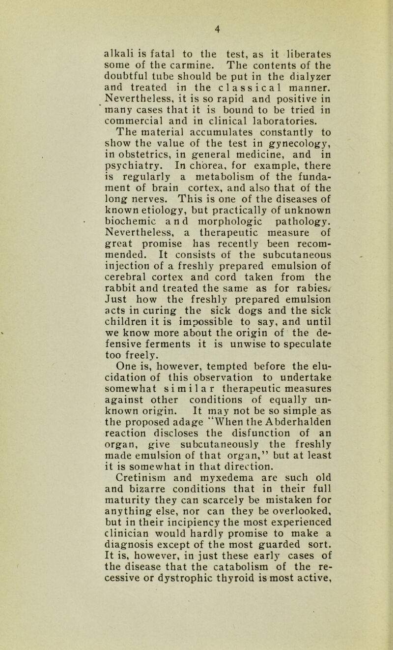 alkali is fatal to the test, as it liberates some of the carmine. The contents of the doubtful tube should be put in the dialyzer and treated in the classical manner. Nevertheless, it is so rapid and positive in many cases that it is bound to be tried in commercial and in clinical laboratories. The material accumulates constantly to show the value of the test in gynecology, in obstetrics, in general medicine, and in psychiatry. In chorea, for example, there is regularly a metabolism of the funda- ment of brain cortex, and also that of the long nerves. This is one of the diseases of known etiology, but practically of unknown biochemic and morphologic pathology. Nevertheless, a therapeutic measure of great promise has recently been recom- mended. It consists of the subcutaneous injection of a freshly prepared emulsion of cerebral cortex and cord taken from the rabbit and treated the same as for rabies* Just how the freshly prepared emulsion acts in curing the sick dogs and the sick children it is impossible to say, and until we know more about the origin of the de- fensive ferments it is unwise to speculate too freely. One is, however, tempted before the elu- cidation of this observation to undertake somewhat similar therapeutic measures against other conditions of equally un- known origin. It may not be so simple as the proposed adage “When the Abderhalden reaction discloses the disfunction of an organ, give subcutaneously the freshly made emulsion of that organ,” but at least it is somewhat in that direction. Cretinism and myxedema are such old and bizarre conditions that in their full maturity they can scarcely be mistaken for anything else, nor can they be overlooked, but in their incipiency the most experienced clinician would hardly promise to make a diagnosis except of the most guarded sort. It is, however, in just these earl)7 cases of the disease that the catabolism of the re- cessive or dystrophic thyroid is most active,